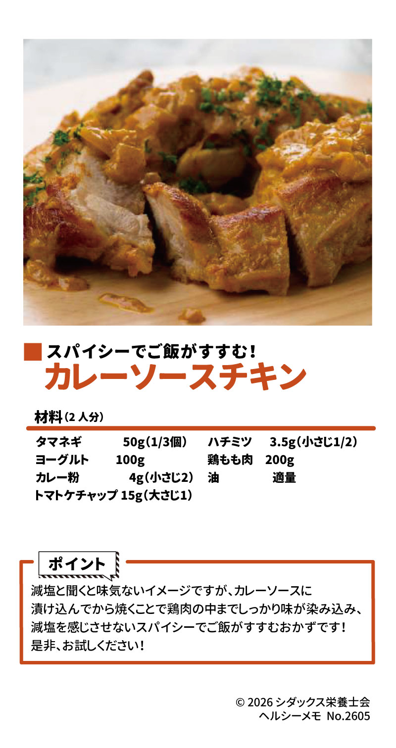 カレーソースチキン（2人分） スパイシーでご飯がすすむメインおかずです。 1 材料 &bull;	鶏もも肉: 200g 2 &bull;	タマネギ: 50g（1/3個） 3 &bull;	ヨーグルト: 100g 4 &bull;	カレー粉: 4g（小さじ2） 5 &bull;	トマトケチャップ: 15g（大さじ1） 6 &bull;	ハチミツ: 3.5g（小さじ1/2） 7 &bull;	油: 適量 8 ポイント &bull;	カレーソースに漬け込んでから焼くことで、鶏肉の中までしっかりと味が染み込みます。 9 &bull;	スパイシーな味わいにより、減塩を感じさせない仕上がりになります