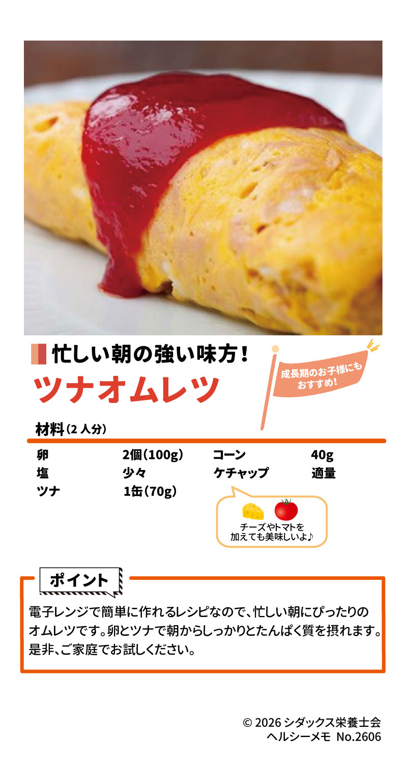 &bull;	レシピ名: ツナオムレツ 2 &bull;	忙しい朝の強い味方で、成長期のお子様にもおすすめです。 3 &bull;	材料（2人分）: &bull;	卵：2個（100g） 4 &bull;	塩：少々 5 &bull;	ツナ：1缶（70g） 6 &bull;	コーン：40g 7 &bull;	ケチャップ：適量 8 &bull;	ポイント: 電子レンジで簡単に作れるため忙しい朝にぴったりで、卵とツナからたんぱく質をしっかり摂れます。チーズやトマトを加えても美味しくいただけます。 9 10 &bull;	ソラレピ: シダックスの管理栄養士が監修した1週間分の献立を365日お届けするサービスで、お弁当のおかずも満載です。