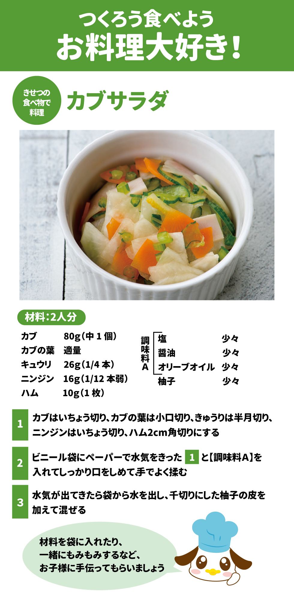 ■ つくろう食べようお料理大好き！ カブサラダ（材料：2人分） &bull;	材料: カブ 80g、カブの葉 適量、キュウリ 26g、ニンジン 16g、ハム 10g  &bull;	調味料A: 塩、醤油、オリーブオイル、柚子 各少々  &bull;	作り方: 1.	具材をいちょう切りや角切りにする 。 2.	ビニール袋に水気をきった具材と調味料を入れ、手でよく揉む 。 3.	水気を出して、柚子の皮を加えて混ぜる 。