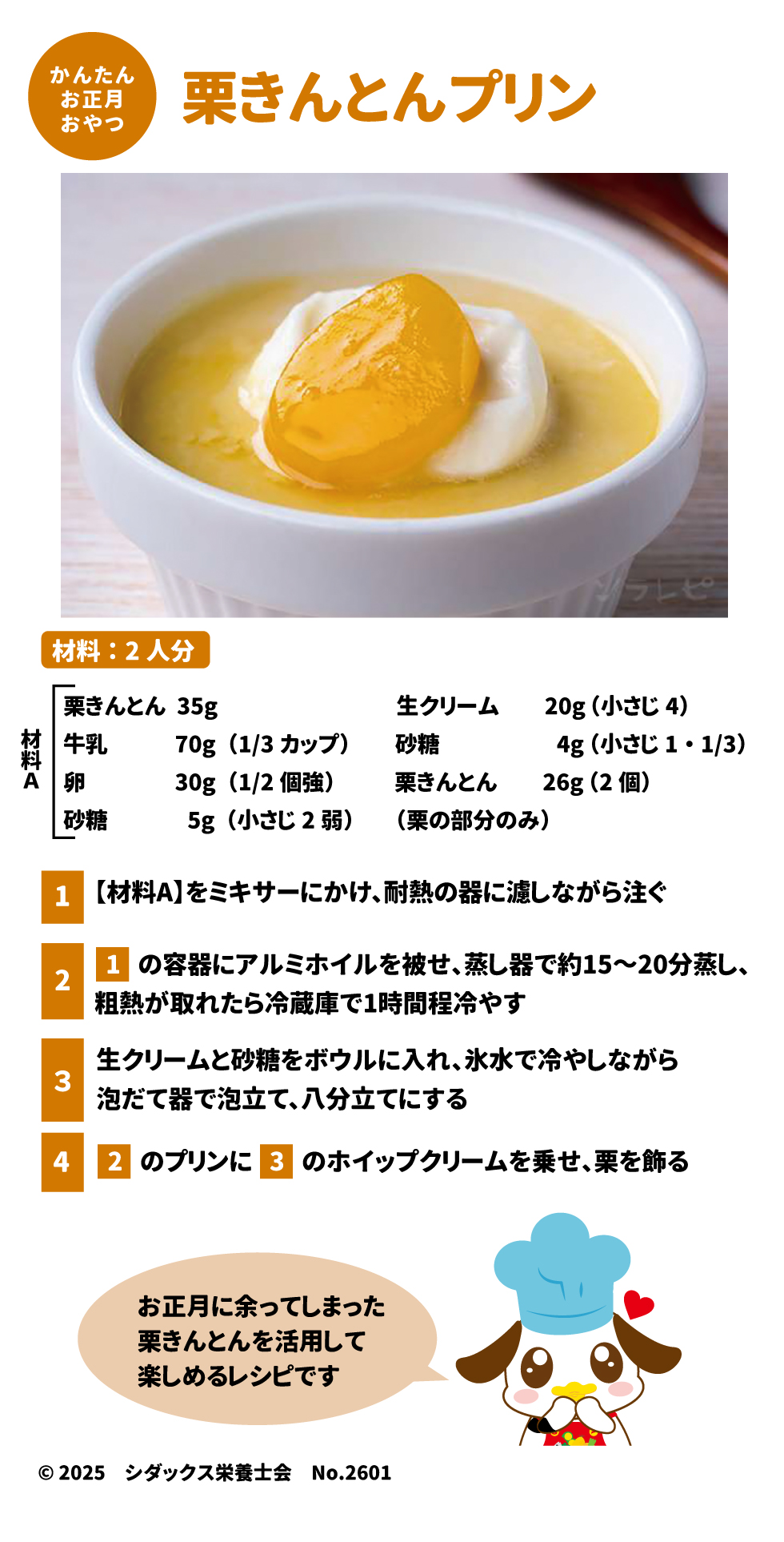 栗きんとんプリン（材料：2人分） お正月に余った栗きんとんを活用したレシピです 。 &bull;	材料: 栗きんとん 35g、牛乳 70g、卵 30g、生クリーム 20g、砂糖 9g（材料Aとホイップ用）、栗 26g  &bull;	作り方: 1.	ミキサーにかけた材料を器に注ぎ、蒸し器で15〜20分蒸してから冷やす 。 2.	泡立てたホイップクリームと栗を飾る 。