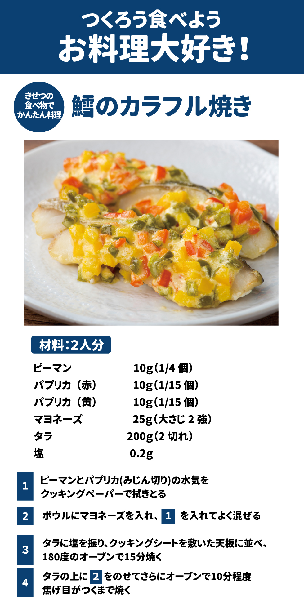 つくろう食べようお料理大好き！ きせつの食べ物でかんたん料理 鱈のカラフル焼き 材料：2人分 ピーマン　10g(1/4個) パプリカ(赤)　10g(1/15個) パプリカ(黄)　10g(1/15個) マヨネーズ　25g(大さじ2強) タラ　　　　200g(2切れ) 塩　0.2g 1	ピーマンとパプリカ(みじん切り)の水気をクッキングペーパーで拭きとる 2	ボウルにマヨネーズを入れ、１を入れてよく混ぜる 3	タラに塩を振り、クッキングシートを敷いた天板に並べ、180度のオーブンで15分焼く 4	タラの上に２をのせてさらにオーブンで10分程度焦げ目がつくまで焼く