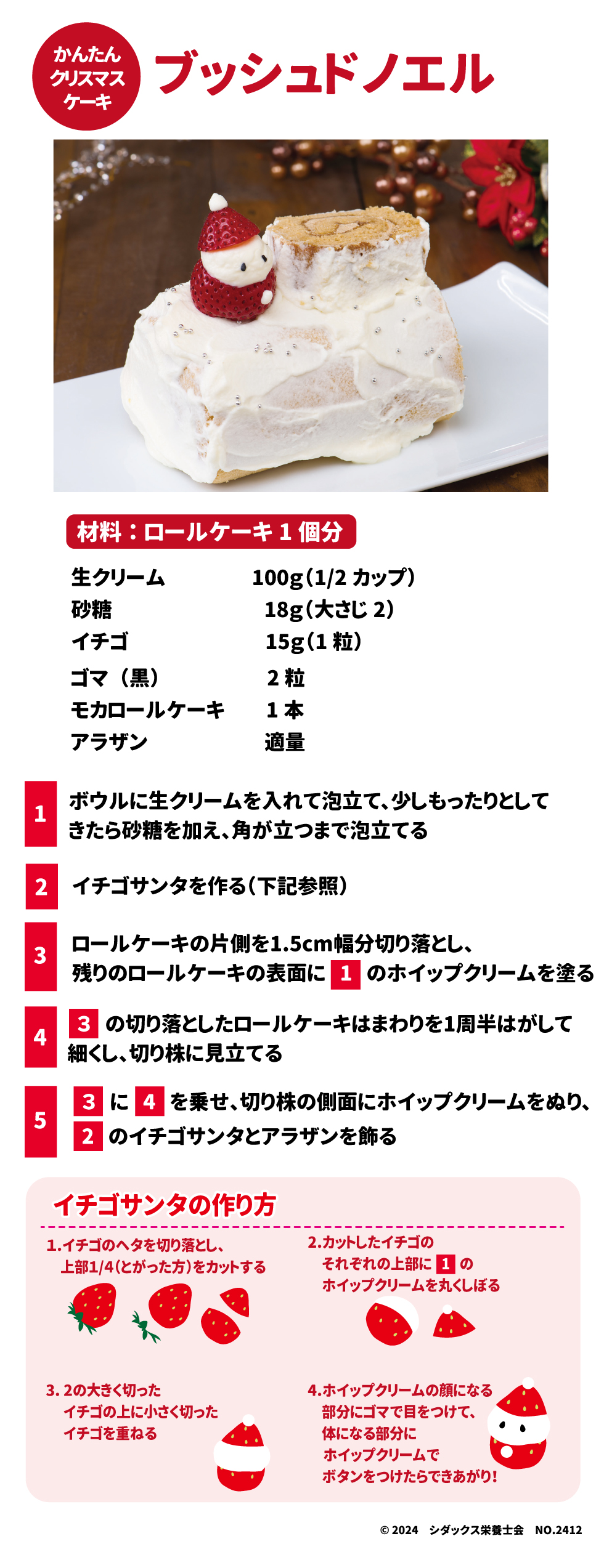 かんたんクリスマスケーキ ブッシュドノエル 材料：ロールケーキ1個分 生クリーム　100g(1/2カップ) 砂糖　18g（大さじ２） イチゴ　15g(1個) ゴマ(黒)　2粒 モカロールケーキ　1本 アラザン　適量 １ボウルに生クリームを入れて泡立て、少しもったりとしてきたら砂糖を加え、角が立つまで泡立てる ２イチゴサンタを作る(下記参照) ３ロールケーキの片側を1．5㎝幅分切り落とし、残りのロールケーキの表面に１のホイップクリームを塗る ４３の切り落としたロールケーキはまわりを1週半はがして細くし、切り株に見立てる ５３に4を乗せ、切り株の側面にホイップクリームをぬり、２のイチゴサンタとアラザンを飾る イチゴサンタの作り方 １．	イチゴのヘタを切り落とし、上部1/4（とがった方）をカットする ２．	カットしたイチゴのそれぞれの上部に１のホイップクリームを丸くしぼる ３．	２の大きく切ったイチゴの上に小さく切ったイチゴを重ねる ４．	ホイップクリームの顔になる部分にゴマで目をつけて、身体になる部分にホイップクリームでボタンをつけたらできあがり！