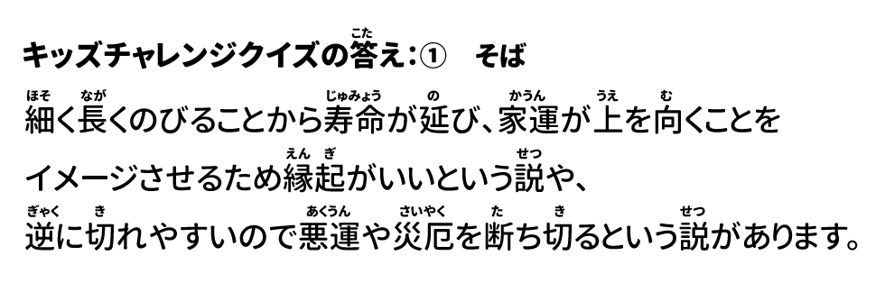 答え：①そば 細く長くのびることから寿命が延び、家運が上を向くことをイメージさせるため、縁起がいいという説や、逆に切れやすいので悪運や災厄を断ち切るという説があります。