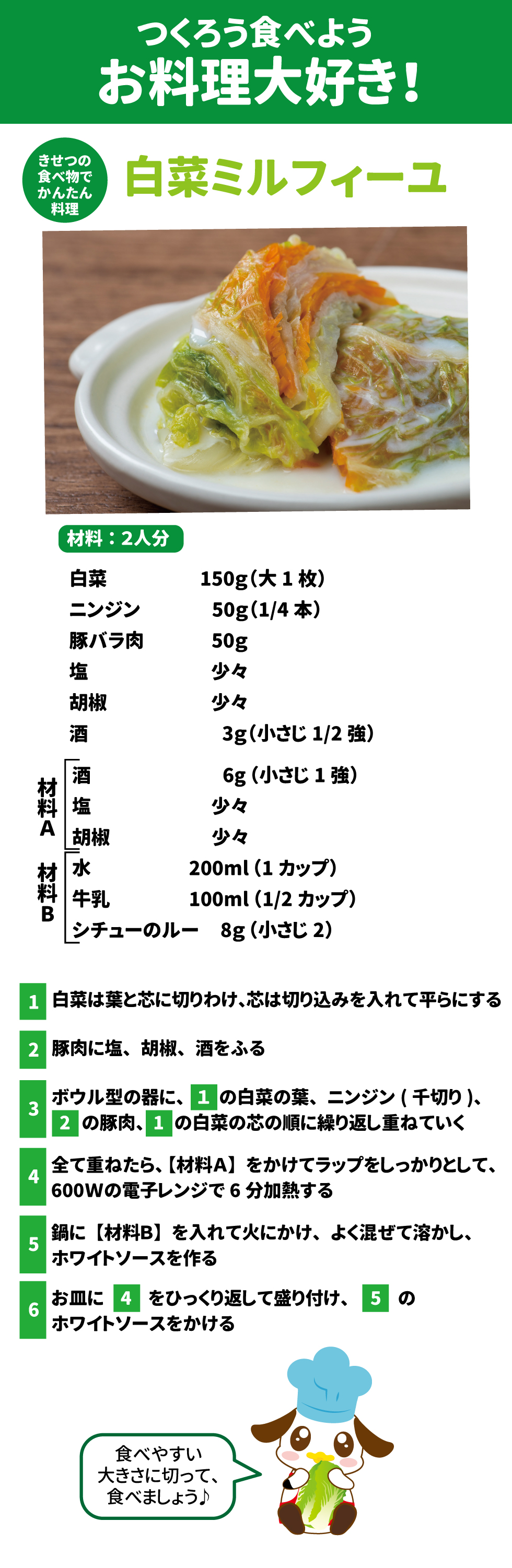 つくろう食べようお料理大好き！ きせつの食べ物でかんたん料理 白菜ミルフィーユ 材料：2人分  白菜　大1枚	150g 豚バラ肉50g 塩少々	0.3g 胡椒少々	0.1g 酒小さじ1/2強	3g ニンジン<千切り>1/4本	50g 【材料A】 酒小さじ1強	6g 塩少々	0.3g 胡椒少々	0.1g 【材料B】 水1カップ	200ml 牛乳1/2カップ弱	100ml シチューのルー小さじ2	8g １白菜は葉と芯に切り分け、芯は切り込みを入れて平らにする ２豚肉に塩、胡椒をし、酒をふる ３ボウル型の器に、「1」の白菜の葉、ニンジン(千切り)、「2」の豚肉、「1」の白菜の芯を繰り返し重ねていく ４全て重ねたら、【材料A 】をしてラップをしっかりとかけ、600Wの電子レンジに6分かける ５鍋に【材料B】を入れて火にかけ、よく混ぜて溶かす ６お皿に、「4」をひっくり返して盛り付け、「5」のホワイトソースをかける  食べやすい大きさに切って、食べましょう♪