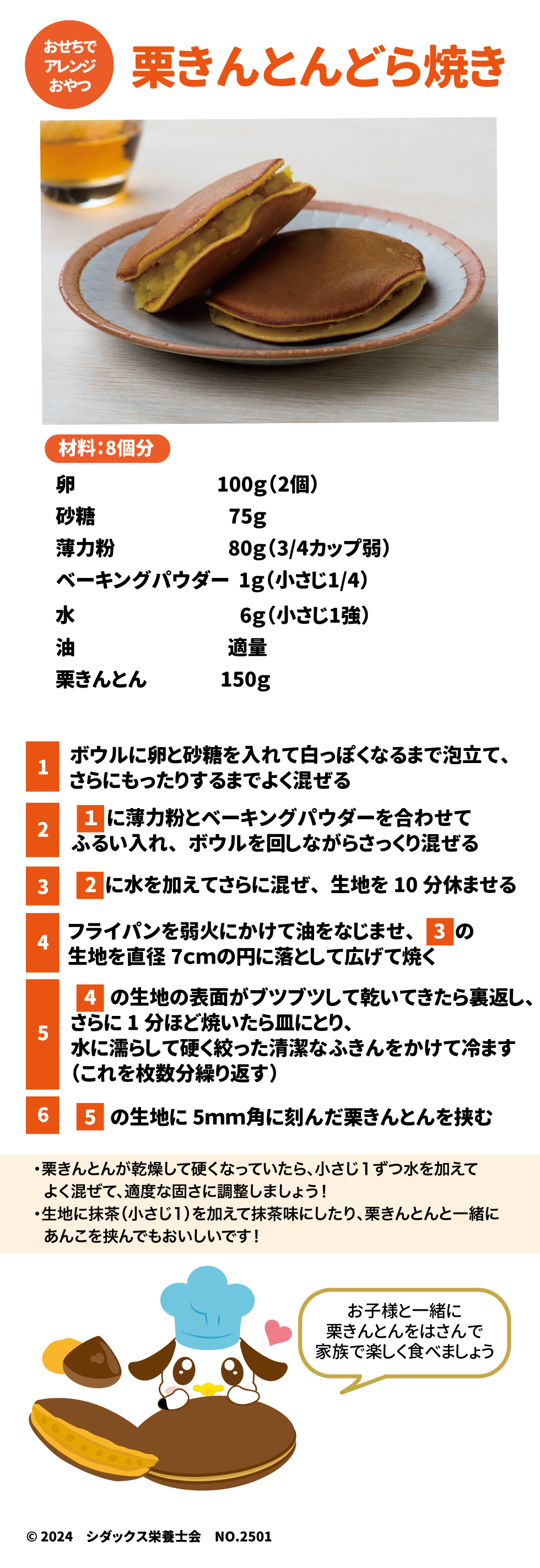 おせちでアレンジおやつ 栗きんとんどら焼き 材料：8個分 卵100g(2個) 砂糖75g 薄力粉80g(3/4カップ) ベーキングパウダー1g(小さじ1/4) 水6g(小さじ1強) 油適量 栗きんとん150g １ボウルに卵と砂糖を入れて白っぽくなるまで泡立て、さらにもったりするまでよく混ぜる ２１に薄力粉とベーキングパウダーを合わせてふるい入れ、ボウルを回しながらさっくり混ぜる ３２に水を加えてさらに混ぜ、生地を10分休ませる ４フライパンを弱火にかけて油をなじませ、３の生地を直径7㎝の円に落として広げて焼く ５４の生地の表面がブツブツして乾いてきたら裏返し、さらに1分ほど焼いたら皿にとり、水に濡らして硬く絞った清潔なふきんをかけて冷ます（これを枚数分繰り返す） ６５の生地に5㎜角に刻んだ栗きんとんを挟む ・栗きんとんが乾燥して硬くなっていたら、小さじ１ずつ水を加えてよく混ぜて、適度な固さにに調整しましょう！ ・生地に抹茶(小さじ１)を加えて抹茶味にしたり、栗きんとんと一緒にあんこを挟んでもおいしいです！  お子様と一緒に栗きんとんをはさんで家族で楽しく食べましょう