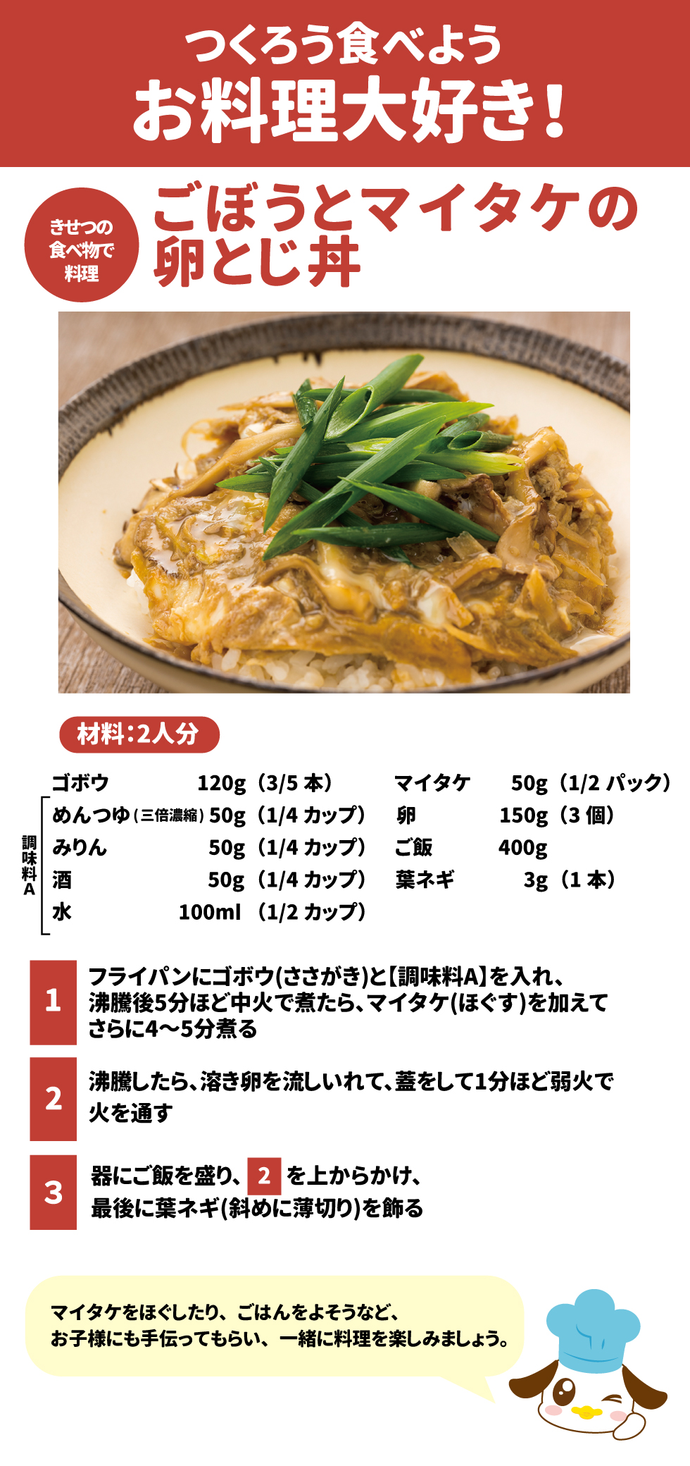 作ろう食べよう、お料理大好き!  ごぼうとマイタケの卵とじ丼  材料: 2人分  ゴボウ 120g(3/5本) マイタケ 50g(1/2パック) 卵 150g(3個) ご飯 400g 葉ネギ 3g(1本) 【調味料A】めんつゆ(三倍濃縮) 50g(1/4カップ)、みりん 50g(1/4カップ)、酒 50g(1/4カップ)、水 100ml(1/2カップ) 作り方  フライパンにゴボウ(ささがき)と【調味料A】を入れ、沸騰後5分ほど中火で煮たら、マイタケ(ほぐす)を加えてさらに4～5分煮ます。 沸騰したら、溶き卵を流し入れて、蓋をして1分ほど弱火で火を通します。 器にご飯を盛り、「2」を上からかけ、最後に葉ネギ(斜めに薄切り)を飾ります。 マイタケをほぐしたり、ごはんをよそうなど、お子様にも手伝ってもらい、一緒に料理を楽しみましょう。