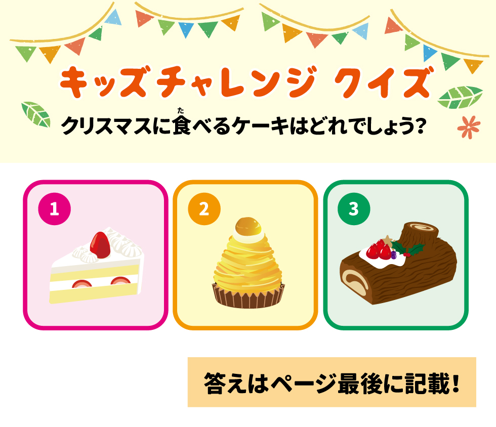 ✨ キッズチャレンジ クイズ 17 クリスマスに食べるケーキはどれでしょう？ 18 1.	19 2.	20 3.	21 モグちゃんと一緒に学ぼう！子ども食育 22 •	モグちゃんの食育ぬりえや 23 •	「体をあたためよう」について 24 •	学べる情報はこちら！ 25 シダックス栄養士会 No.2512 26