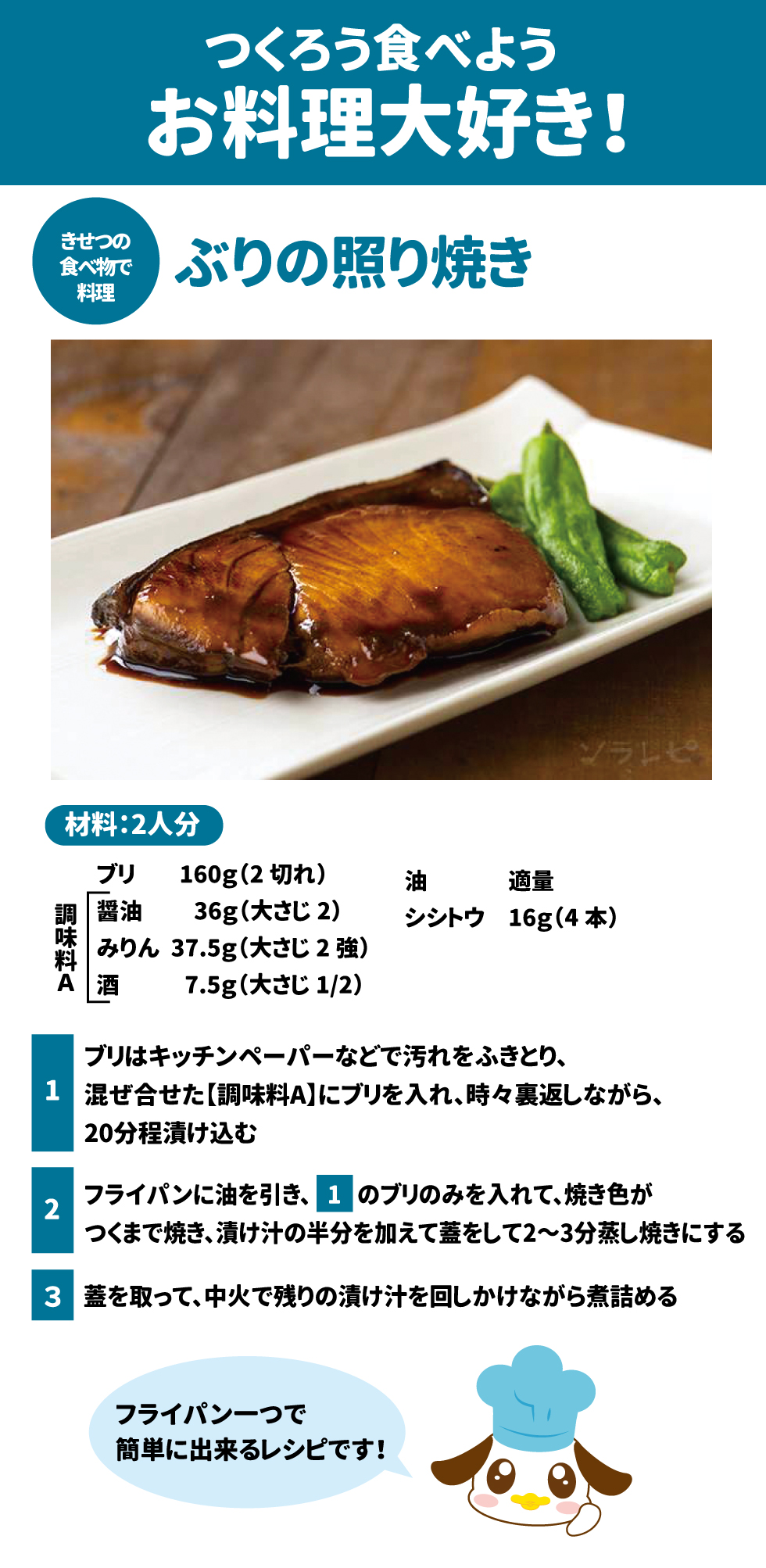 🍳 つくろう食べよう、お料理大好き! 42 ぶりの照り焼き 43 材料：2人分 44 食材	分量	食材	分量 ブリ	$160\text{g}$ (2切れ)	油	適量 シシトウ	$16\text{g}$ (4本)		 調味料 A	分量 醤油	$36\text{g}$ (大さじ2) みりん	$37.5\text{g}$ (大さじ2強) 酒	$7.5\text{g}$ (大さじ $1/2$) 作り方 1.	ブリはキッチンペーパーなどで汚れをふきとり、混ぜ合せた【調味料A】にブリを入れ、時々裏返しながら、20分程漬け込む 45。 2.	フライパンに油を引き、1のブリのみを入れて、焼き色がつくまで焼き、漬け汁の半分を加えて蓋をして2〜3分蒸し焼きにする 46。 3.	蓋を取って、中火で残りの漬け汁を回しかけながら煮詰める 47。 o	フライパン一つで簡単に出来るレシピです！ 48