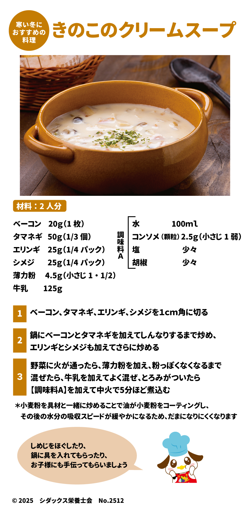 🍄 寒い冬に 49きのこのクリームスープ 50 材料：2人分 51 食材	分量 ベーコン	$20\text{g}$ (1枚) 52 タマネギ	$50\text{g}$ ($1/3$個) 53 エリンギ	$25\text{g}$ ($1/4$パック) 54 シメジ	$25\text{g}$ ($1/4$パック) 55 薄力粉	$4.5\text{g}$ (小さじ $1\cdot1/2$) 56 牛乳	$125\text{g}$ 57 水	$100\text{ml}$ 58 調味料 A	分量 コンソメ (顆粒)	$2.5\text{g}$ (小さじ1弱) 59 塩	少々 60606060 胡椒	少々 61 作り方 1.	ベーコン、タマネギ、エリンギ、シメジを$1\text{cm}$角に切る 62。 2.	鍋にベーコンとタマネギを加えてしんなりするまで炒め、エリンギとシメジも加えてさらに炒める 63。 3.	野菜に火が通ったら、薄力粉を加え、粉っぽくなくなるまで混ぜたら 64、牛乳を加えてよく混ぜ、とろみがついたら【調味料A】を加えて中火で5分ほど煮込む 65。 o	しめじをほぐしたり、鍋に具を入れてもらったり、お子様にも手伝ってもらいましょう 66。 o	*小麦粉を具材と一緒に炒めることで油が小麦粉をコーティングし、その後の水分の吸収スピードが緩やかになるため、だまになりにくくなります 67。