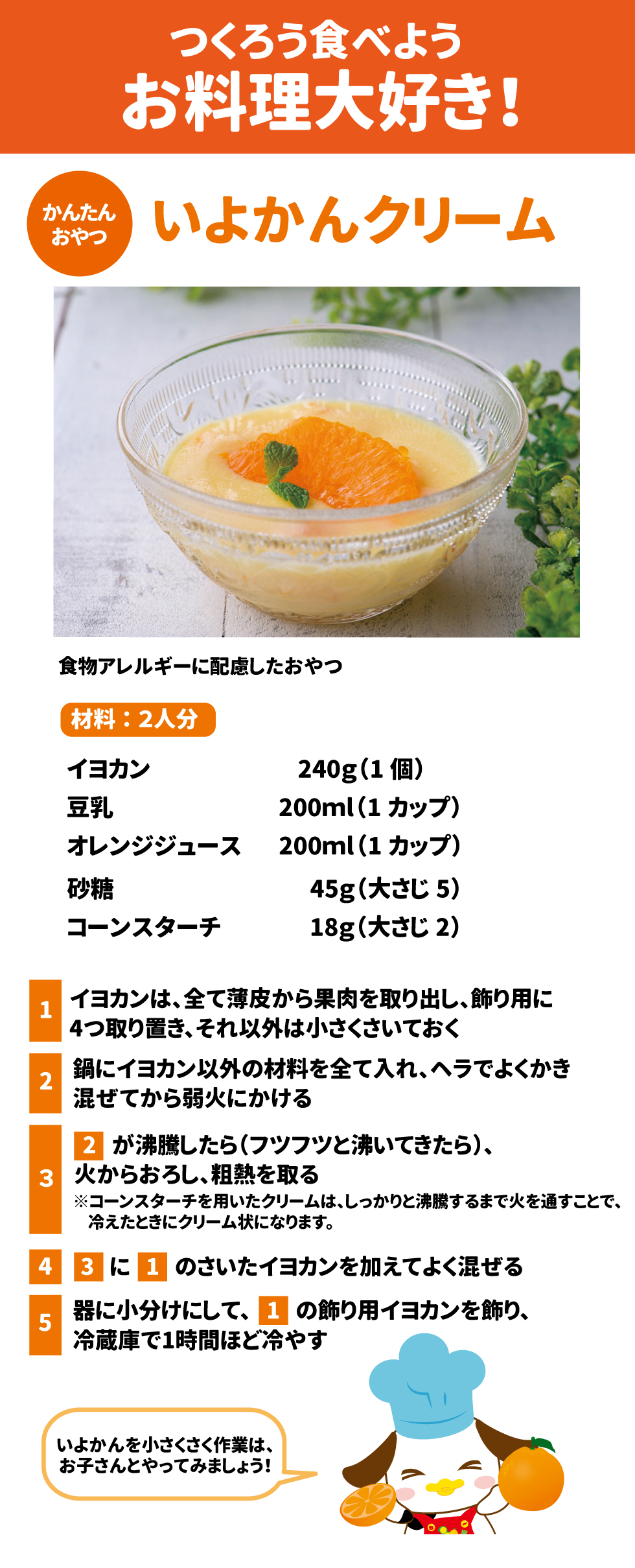 かんたんおやつ　いよかんクリーム　食物繊維に配慮したおやつ 材料2人分 イヨカン　240g(1個) 豆乳　200ml(1カップ) オレンジジュース　200ml(1カップ) 砂糖　45g（大さじ5） コーンスターチ　18g(大さじ2) ①イヨカンは、全て薄皮から果肉を取り出し、飾り用に4つ取り置き、それ以外は小さくさいておく ②鍋にイヨカン以外の材料を全て入れ、ヘラでかき混ぜてから弱火にかける ③②が沸騰したら(フツフツと沸いてきたら)、火からおろし、粗熱をとる ※コーンスターチを用いたクリームは、しっかりと沸騰するまで火を通すことで、冷えたときにクリーム状になります。 ④③に①のさいたイヨカンを加えてよく混ぜる ⑤器に小分けにして、①の飾り用イヨカンを飾り、冷蔵庫で1時間ほど冷やす いよかんを小さくさく作業は、お子さまとやってみましょう！