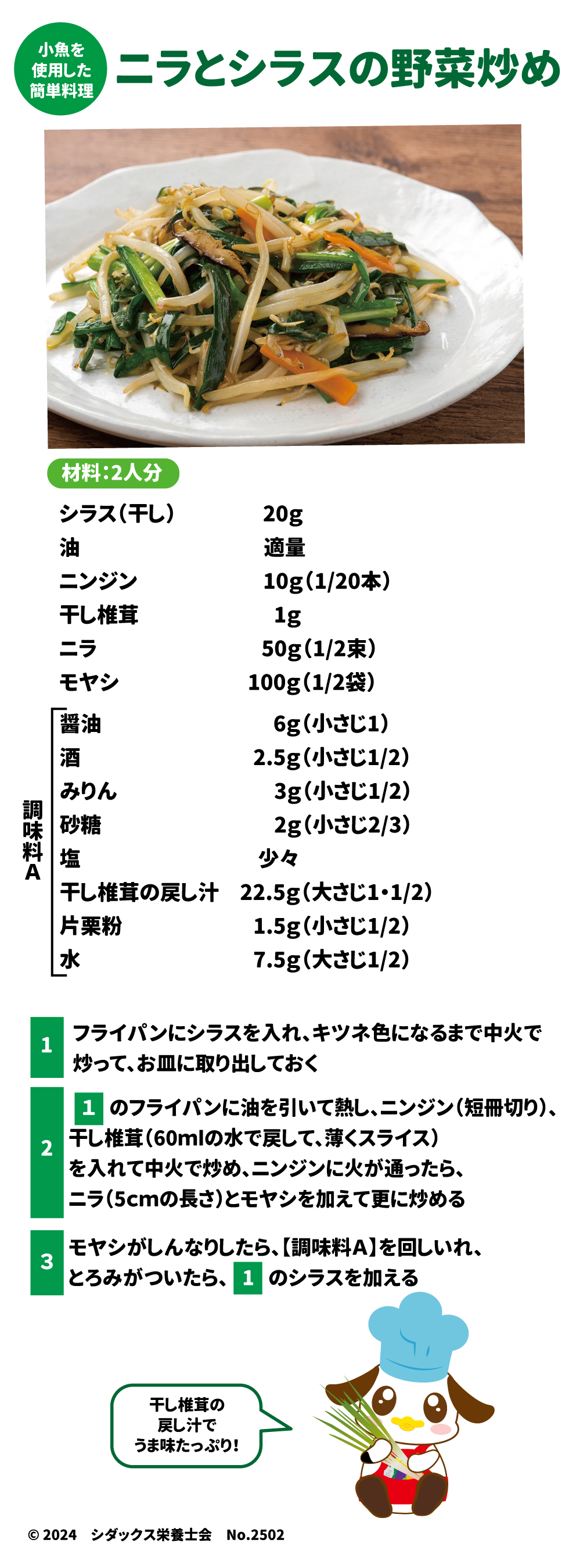 小魚を使用した簡単料理 ニラとシラスの野菜炒め 材料：2人分 シラス(干し)　20g 油　　　　　　適量 ニンジン　　　10g(1/20本) 干し椎茸　1g ニラ　50g(1/2束) モヤシ　100g(1/2袋) 調味料A 醤油　6g(小さじ1) 酒　2.5g(小さじ1/2) みりん　3g(小さじ1/2) 砂糖2g(小さじ2/3) 塩　少々 干し椎茸の戻し汁　22.5g(大さじ1・1/2) 片栗粉　1.5g(小さじ1/2) 水　7.5g(大さじ1/2)  ①フライパンにシラスを入れ、キツネ色になるまで中火で炒って、お皿に取り出しておく ②①のフライパンに油を引いて熱し、ニンジン（短冊切り）、干し椎茸(60mlの水で戻して、薄くスライス)を入れて中火で炒め、ニンジンに火が通ったら、ニラ（5㎝の長さ）とモヤシを加えて更に炒める ③モヤシがしんなりしたら、【調味料A】を回し入れ、とろみがついたら、①のシラスを加える 干し椎茸の戻し汁でうま味たっぷり！