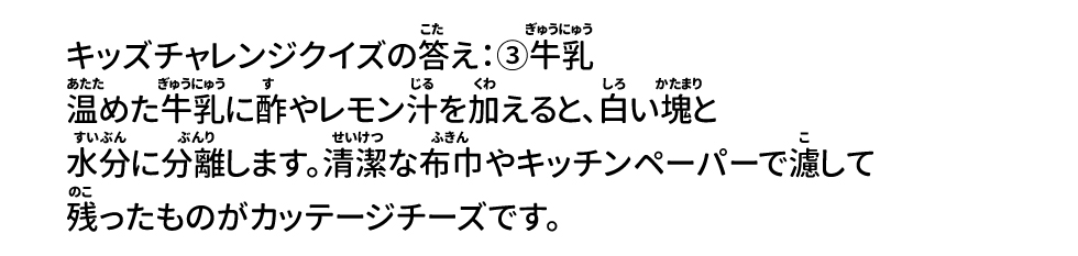 キッズチャレンジクイズの答え：③牛乳 温めた牛乳に酢やレモン汁を加えると、白い塊と水分に分離します。清潔な布巾やキッチンペーパーで濾して残ったものがカッテージチーズです。