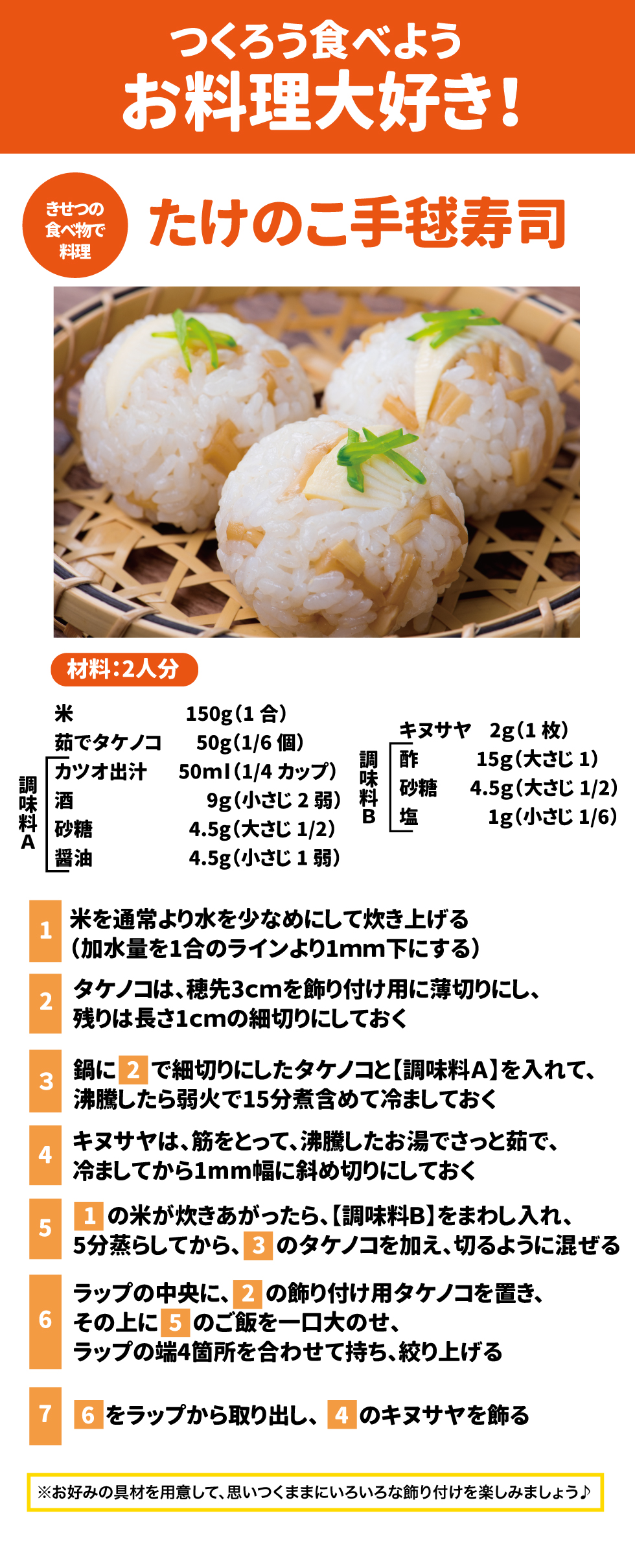 つくろう食べようお料理大好き１ きせつの食べ物で料理 たけのこ手毬寿司 材料：2人分 米　150g(1合) 茹でタケノコ　50g(1/6個) 【調味料A】 かつお出汁　50ml(1/4カップ) 酒　9g(小さじ2弱) 砂糖　4.5g(大さじ1/2) 醤油　4.5g(小さじ1弱) キヌサヤ　2g(1枚) 【調味料B】 酢　15g(大さじ1） 砂糖　4.5g(大さじ1/2) 塩　2g(小さじ1/6)  １米を通常より水を少なめにして炊き上げる(加水量を1合のラインより1mm下にする) ２筍は穂先3㎝を飾り付け用に薄切りにし、残りは長さ1cmの細切りにしておく ３鍋に２で細切りにしたタケノコと【調味料A】を入れて、沸騰したら強火で15分煮含めて冷ましておく ４キヌサヤは、筋をとって、沸騰したお湯でさっと茹で、冷ましてから1mm幅に斜め切りにしておく ５１の米が炊きあがったら、【調味料B】をまわし入れ、5分蒸らしてから、３のタケノコを加え、切るように混ぜる ６ラップの中央に、２の飾り付け用タケノコを置き、その上に５のご飯を一口大のせ、ラップの端4箇所を合わせて持ち、絞り上げる ７６をラップから取り出し、４のキヌサヤを飾る ※お好みの具材を用意して、思いつくままにいろいろな飾り付けを楽しみましょう♪