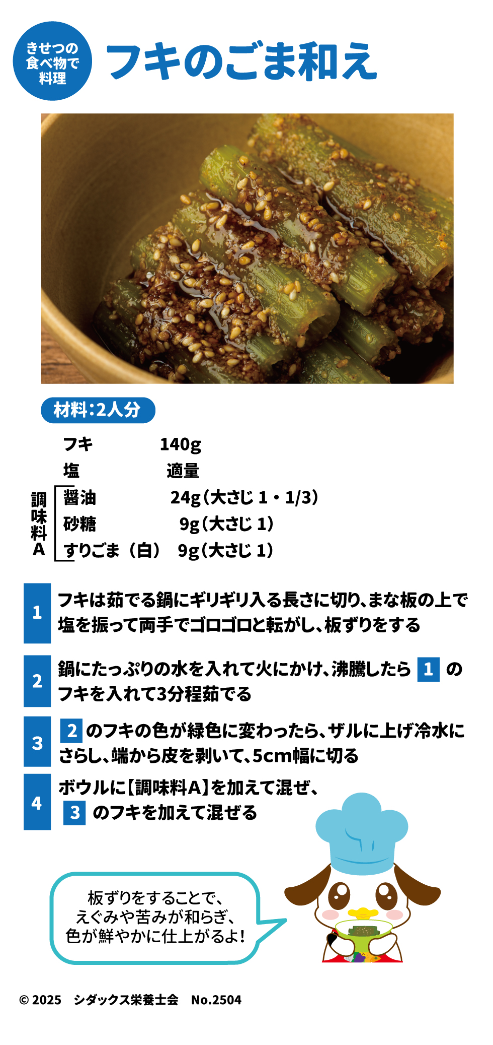 きせつの食べ物で料理 フキのごま和え 材料：2人分 フキ　140g 塩　適量 醤油　24g(大さじ1・1/3) 砂糖　9g(大さじ1) すりごま(白)　9g(大さじ1)  １フキは茹でる鍋にギリギリ入る長さに切り、まな板の上で塩を振って両手でゴロゴロと転がし、板ずりをする ２鍋にたっぷりの水を入れて火にかけ、沸騰したら１のフキを入れて3分程茹でる ３２のフキの色が緑色に変わったら、ザルに上げ冷水にさらし、端から皮を剝いて、5㎝幅に切る ４ボウルに【調味料A】を加えて混ぜ、３のフキを加えて混ぜる  板ずりをすることで、えぐみや苦みが和らぎ、色や鮮やかに仕上がるよ！  シダックス栄養士会No.2504