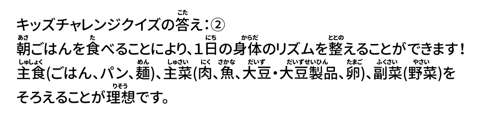 答え：② 朝ごはんを食べることにより、1日の身体のリズムを整えることができます！ 主食(ごはん、パン、麺)、主菜(肉、魚、大豆・大豆製品、卵)、副菜(野菜)をそろえることが理想です。