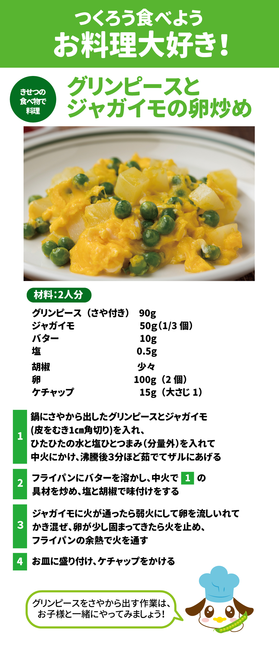 つくろう　食べよう　お料理　大好き！ 黄熱の食べ物で料理 グリンピースとジャガイモの卵炒め 材料：2人分 グリンピース(さや付き)　90g ジャガイモ　50g(1/3個) バター　10g 塩　0.5g 胡椒　少々 卵　100g(2個) ケチャップ　15g(大さじ1)  １鍋にさやから出したグリンピースとジャガイモ(皮をむき1cm角切り)を入れ、ひたひたの水と塩ひとつまみ(分量外)を入れて中火にかけ、沸騰後3分ほど茹でてザルにあげる ２フライパンにバターを溶かし、中火で１の具材を炒め、塩と胡椒で味付けをする ３ジャガイモに火が通ったら弱火にして卵を流しいれてかき混ぜ、卵が少し固まってきたら火を止め、フライパンの余熱で火を通す ４お皿に盛り付け、ケチャップをかける グリンピースをさやから出す作業は、お子様と一緒にやってみましょう！