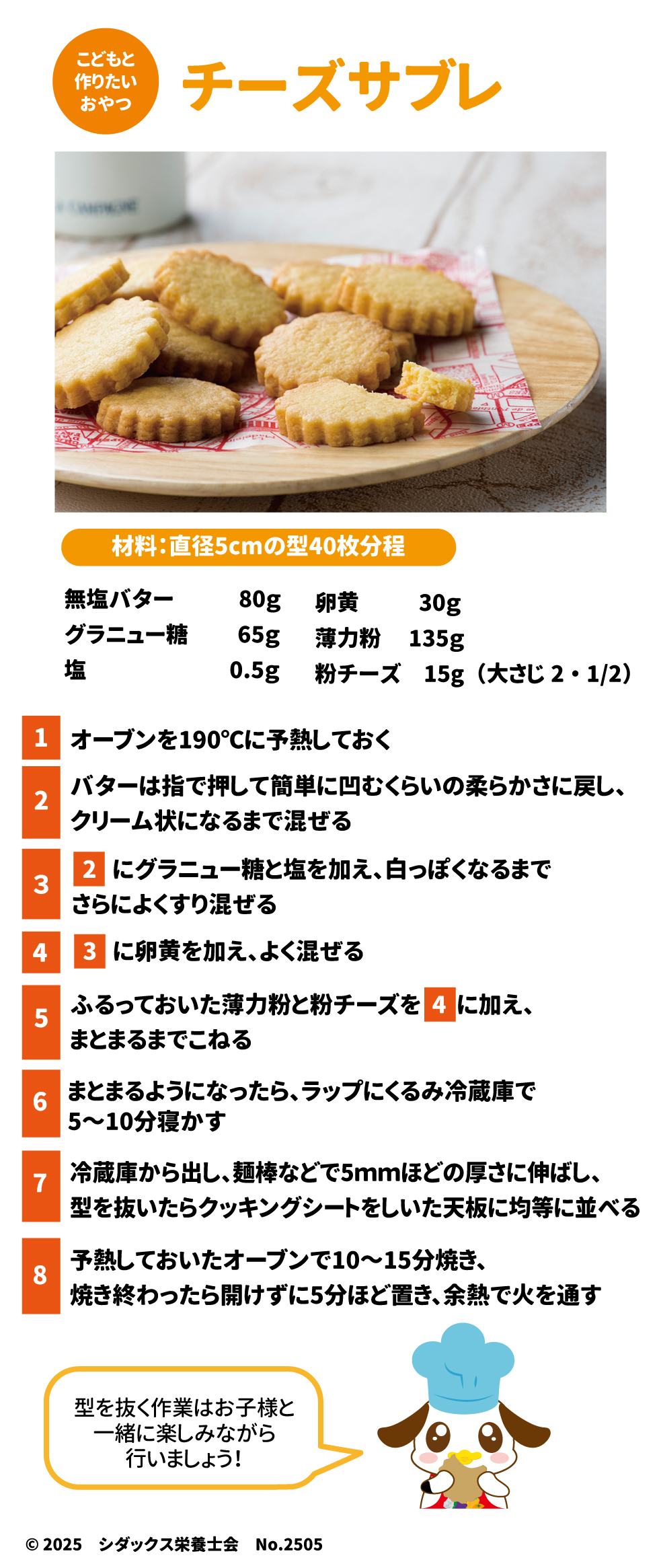 こどもと作りたいおやつ チーズサブレ 材料：直径5cmの型40枚分程 １オーブンを190℃に予熱しておく ２バターは指で押して簡単に凹むくらいの柔らかさに戻し、クリーム状になるまで混ぜる ３２にグラニュー糖と塩を加え、白っぽくなるまでさらにすり混ぜる ４３に卵黄を加え、よく混ぜる ５ふるっておいた薄力粉と粉チーズを４に加え、まとまるまでこねる ６まとまるようになったら、ラップにくるみ冷蔵庫で5～10分寝かす ７冷蔵庫から出し、綿棒などで5㎜ほどの厚さに伸ばし、肩を抜いたらクッキングシートをしいた天板に均等に並べる ８よねつしておいたオーブンで10～15分焼き、焼き終わったら開けずに5分ほど置き、余熱で火を通す 肩を抜く作業はお子様と一緒に楽しみながら行いましょう！