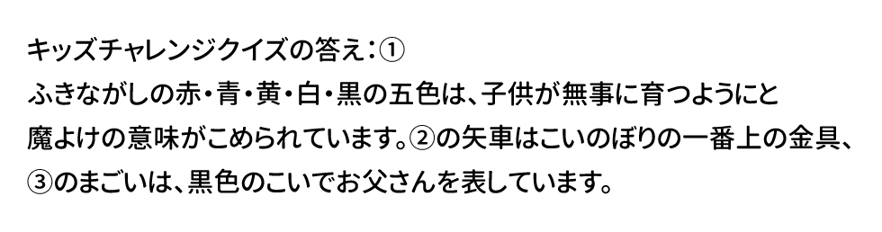キッズチャレンジクイズの答え：① ふきながしの赤・青・黄・白・黒の五色は、子どもが無事に育つようにと魔除けの意味がこめられています。②の矢車はこいのぼりの一番上の金具、③のまごいは、黒色のこいでお父さんを表しています。