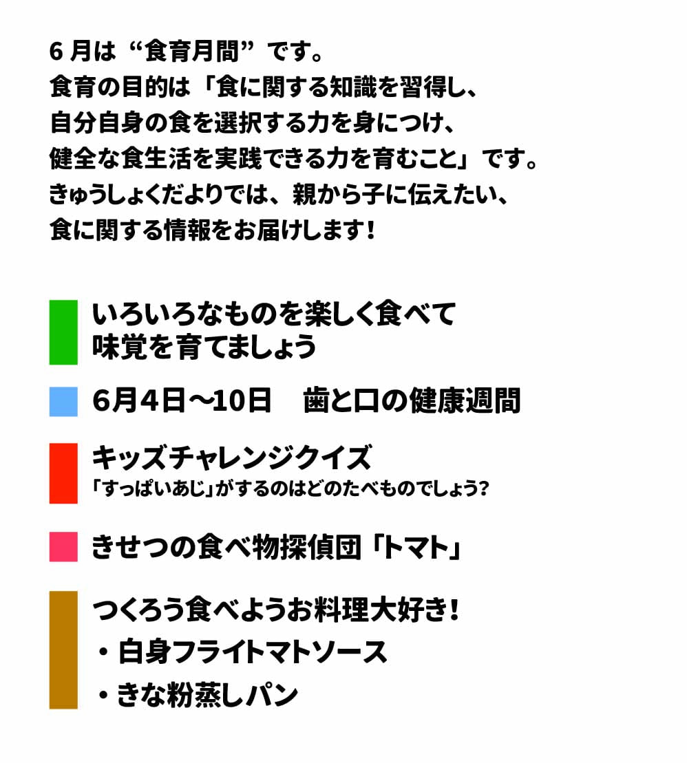 きゅうしょくだより　2025年6月号 6月は“食育月間”です。食育の目的は「食に関する知識を習得し、自分自身の食を選択する力を身につけ、健全な食生活を実践できる力を育むこと」です。 きゅうしょくだよりでは、親から子に伝えたい、食に関する情報をお届けします。