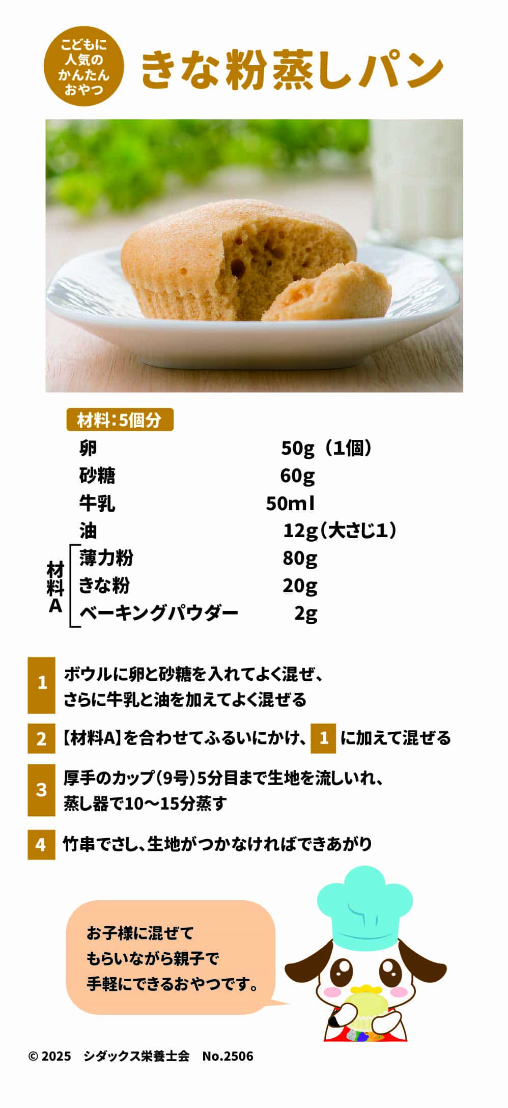 こどもに人気のかんたんおやつ きな粉蒸しパン 材料：5個分 卵　50g(1個) 砂糖　60g 牛乳　５０ｍｌ 油　12g(大さじ１) 材料A 薄力粉　80g きな粉　20g ベーキングパウダー　2g  １ボウルに卵と砂糖を入れてよく混ぜ、さらに牛乳と油を加えてよく混ぜる ２【材料A】を合わせてふるいにかけ、１に加えて混ぜる ３厚手のカップ(9号)5分目まで生地を流しいれ、蒸し器で10～15分蒸す ４竹串でさし、生地がつかなければできあがり お子様に混ぜてもらいながら親子で手軽にできるおやつです。