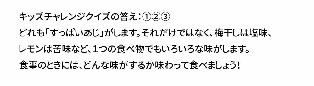 キッズチャレンジクイズの答え：①②③　 どれも「すっぱいあじ」がします。それだけではなく、梅干しは塩味、 レモンは苦味など、１つの食べ物でもいろいろな味がします。 食事のときには、どんな味がするか味わって食べましょう！