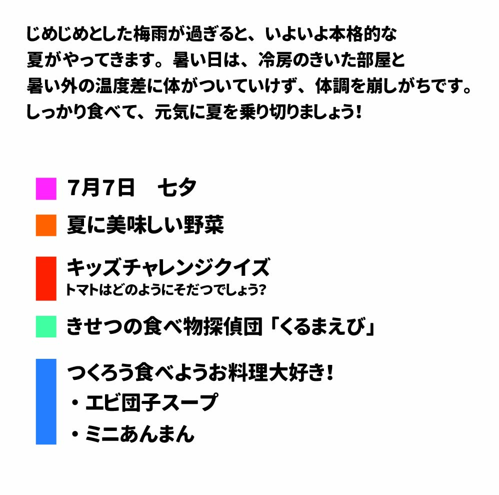 2025年 7月号 じめじめとした梅雨が過ぎると、いよいよ本格的な夏がやってきます。 暑い日は、冷房のきいた部屋と暑い外の温度差に体がついていけず、体調を崩しがちです。しっかり食べて、元気に夏を乗り切りましょう! きゅうしょく だより!