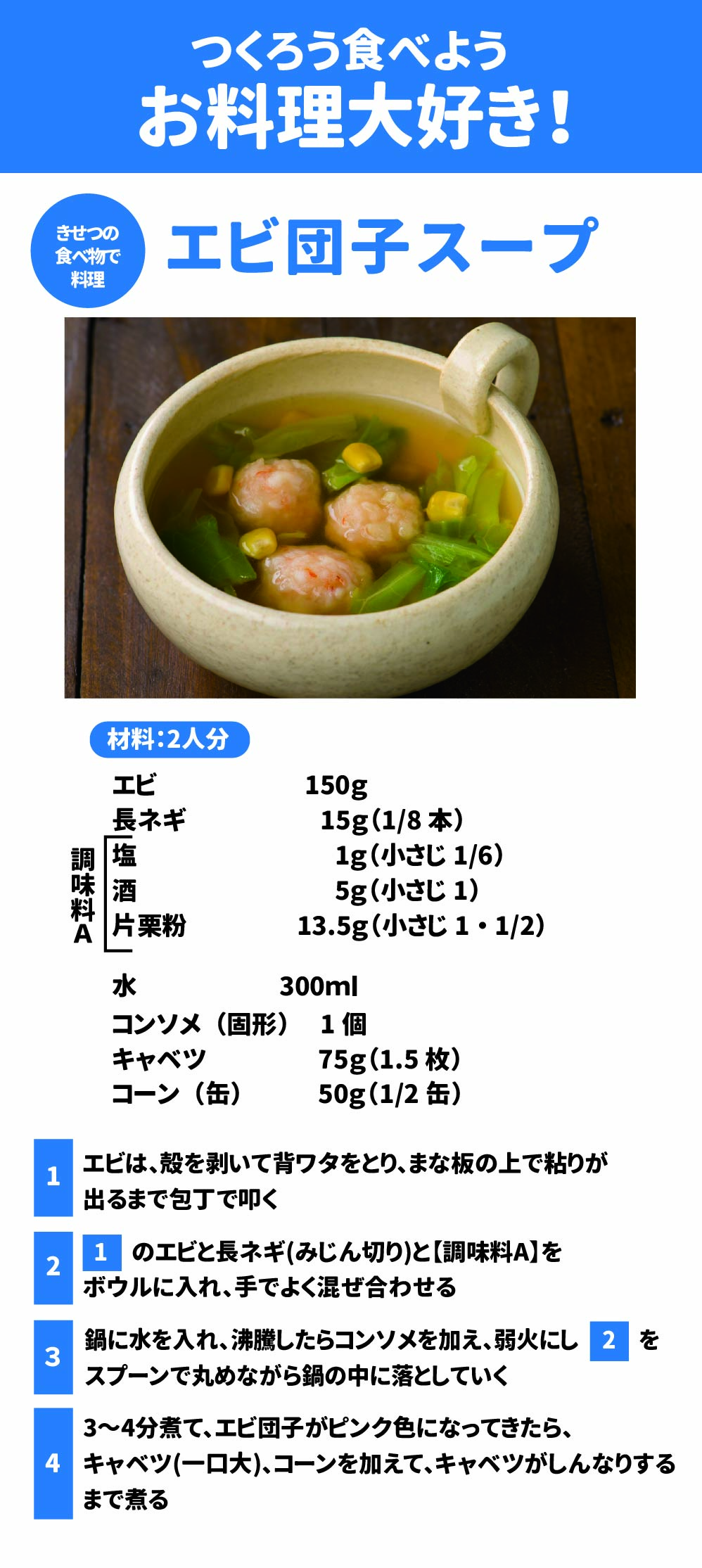 つくろう食べよう、お料理大好き! エビ団子スープ きせつの料理 材料:2人分 エビ	150g	水	300ml 長ネギ	15g(1/8本)	コンソメ(固形)	1個 調味料 塩	1g(小さじ1/6)	キャベツ	75g(1.5枚) 酒	5g (小さじ1)	コーン(缶)	50g(1/2缶) A 片栗粉	13.5g (小さじ1・1/2)		 Google スプレッドシートにエクスポート エビは、殻を剥いて背ワタをとり、まな板の上で粘りが出るまで包丁で叩く  2.	1のエビと長ネギ(みじん切り)と【調味料A】をボウルに入れ、手でよく混ぜ合わせる  3.	鍋に水を入れ、沸騰したらコンソメを加え、弱火にし2をスプーンで丸めながら鍋の中に落としていく  4.	3~4分煮て、エビ団子がピンク色になってきたら、キャベツ(一口大)、コーンを加えて、キャベツがしんなりするまで煮る 