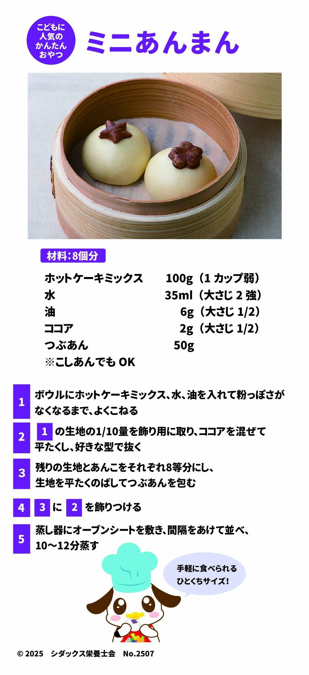 ミニあんまん 材料:8個分 ホットケーキミックス	100g (1カップ弱) 水	35ml (大さじ2強) 油	6g (大さじ1/2) ココア	2g (小さじ1/2) つぶあん	50g ※こしあんでもOK	 Google スプレッドシートにエクスポート 1.	ボウルにホットケーキミックス、水、油を入れて粉っぽさがなくなるまで、よくこねる  2.	1の生地の1/10量を飾り用に取り、ココアを混ぜて平たくし、好きな型で抜く  3.	残りの生地とあんこをそれぞれ8等分にし、生地を平たくのばしてつぶあんを包む  4.	3に2を飾りつける  5.	蒸し器にオーブンシートを敷き、間隔をあけて並べ、10~12分蒸す  SHIDAX 未来の子供たちのために ©2025 シダックス栄養士会 No.2507 ソラレピ シダックスの管理栄養士が監修した1週間分の献立を365日お届けします。 お弁当にも活用できるおかずが満載! 手軽に食べられる ひとくちサイズ! 公式サイト