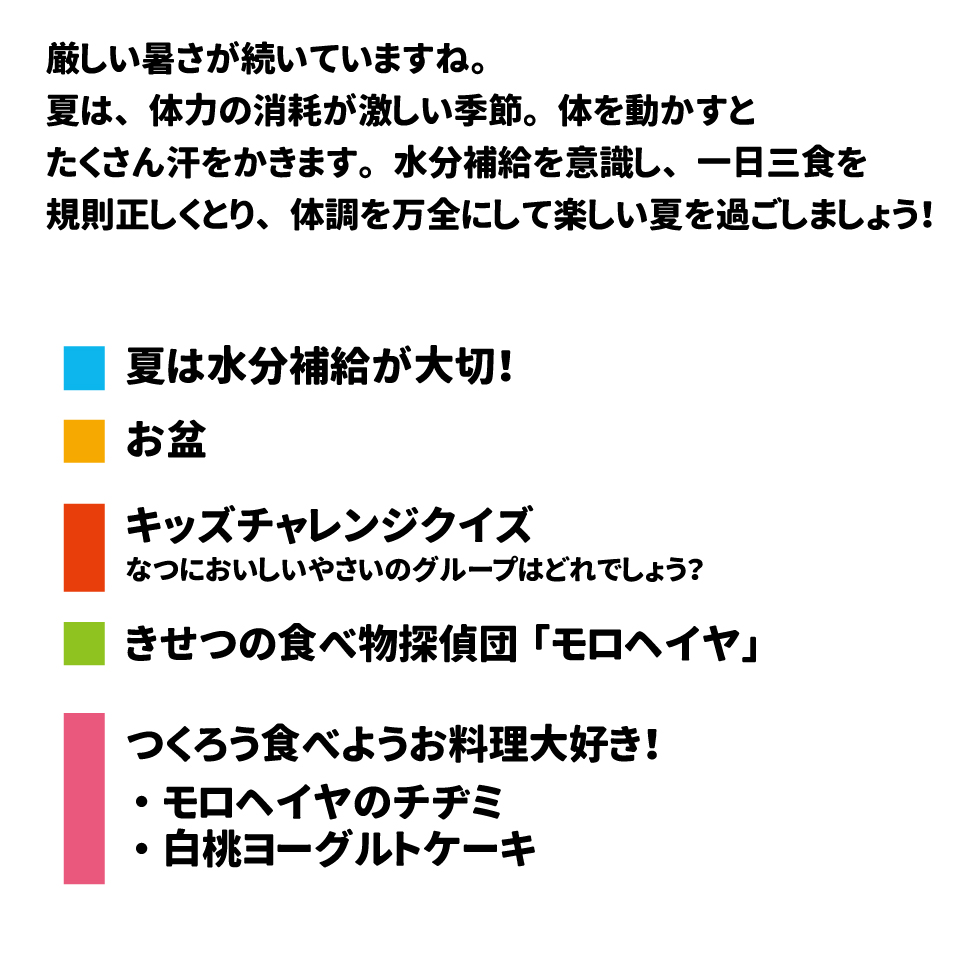 厳しい暑さが続いていますね。 夏は、体力の消耗が激しい季節。体を動かすと たくさん汗をかきます。水分補給を意識し、一日三食を 規則正しくとり、体調を万全にして楽しい夏を過ごしましょう！  夏は水分補給が大切！ お盆 キッズチャレンジクイズ なつにおいしいやさいのグループはどれでしょう？ きせつの食べ物探偵団「モロヘイヤ」  つくろう食べようお料理大好き！ ・モロヘイヤのチチミ ・白桃ヨーグルトケーキ