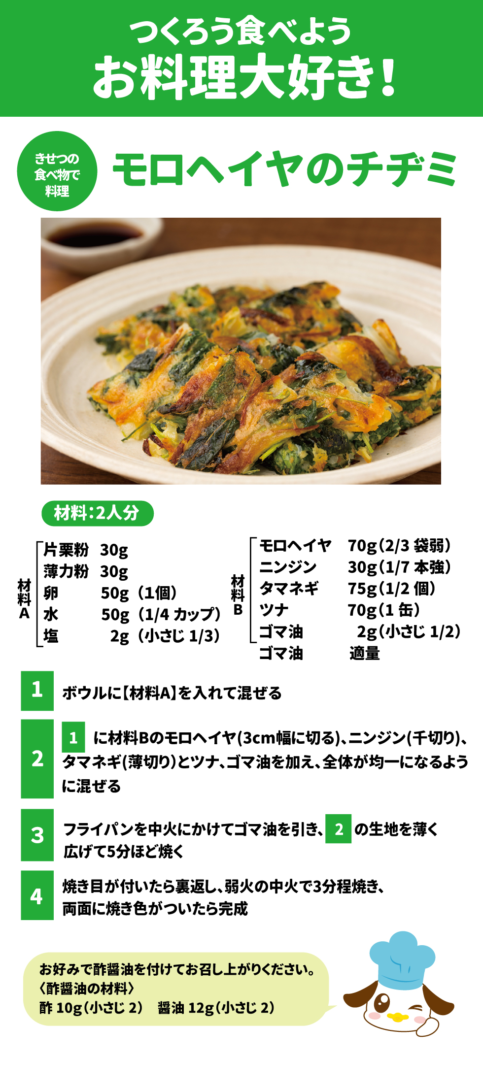 つくろう食べよう、お料理大好き！  モロヘイヤのチヂミ  材料：2人分  材料A 	 片栗粉	30g  薄力粉	30g  卵	50g（1個）  水	50g（1/4カップ）  塩	2g（小さじ1/3）  Google スプレッドシートにエクスポート 材料B 	 モロヘイヤ	70g（2/3袋弱）  ニンジン	30g（1/7本強）  タマネギ	75g（1/2個）  ツナ	70g（1缶）  ゴマ油	2g（小さじ1/2）  ゴマ油	適量  Google スプレッドシートにエクスポート 作り方: 1.	ボウルに【材料A】を入れて混ぜます 。 2.	1に材料Bのモロヘイヤ（3cm幅に切る）、ニンジン（千切り）、タマネギ（薄切り）とツナ、ゴマ油を加え、全体が均一になるように混ぜます 。 3.	フライパンを中火にかけてゴマ油を引き、2の生地を薄く広げて5分ほど焼きます 。 4.	焼き目が付いたら裏返し、弱めの中火で3分程焼き、両面に焼き色がついたら完成です 。 o	お好みで酢醤油を付けてお召し上がりください 。 ＜酢醤油の材料＞ 酢10g（小さじ2）、醤油12g（小さじ2） 