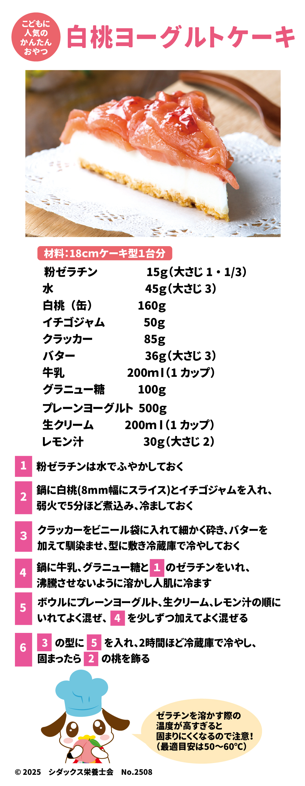人気のかんたんおやつ 白桃ヨーグルトケーキ  材料：18cmケーキ型1台分  •	プレーンヨーグルト: 500g  	 粉ゼラチン	15g（大さじ1・1/3）  水	45g（大さじ3）  白桃（缶）	160g  イチゴジャム	50g  クラッカー	85g  バター	36g（大さじ3）  牛乳	200ml（1カップ）  グラニュー糖	100g  生クリーム	200ml（1カップ）  レモン汁	30g（大さじ2）  Google スプレッドシートにエクスポート 作り方: 1.	粉ゼラチンは水でふやかしておきます 。 o	注意！ ゼラチンを溶かす際の温度が高すぎると固まりにくくなるので注意しましょう！（最適目安は50〜60℃）  2.	鍋に白桃（8mm幅にスライス）とイチゴジャムを入れ、弱火で5分ほど煮込み、冷ましておきます 。 3.	クラッカーをビニール袋に入れて細かく砕き、バターを加えて馴染ませ、型に敷き冷蔵庫で冷やしておきます 。 4.	鍋に牛乳、グラニュー糖と1のゼラチンを入れ、沸騰させないように溶かし人肌に冷まします 。 5.	ボウルにプレーンヨーグルト、生クリーム、レモン汁の順に入れてよく混ぜ、4を少しずつ加えてよく混ぜます 。 6.	3の型に5を入れ、2時間ほど冷蔵庫で冷やし、固まったら2の桃を飾ります 。