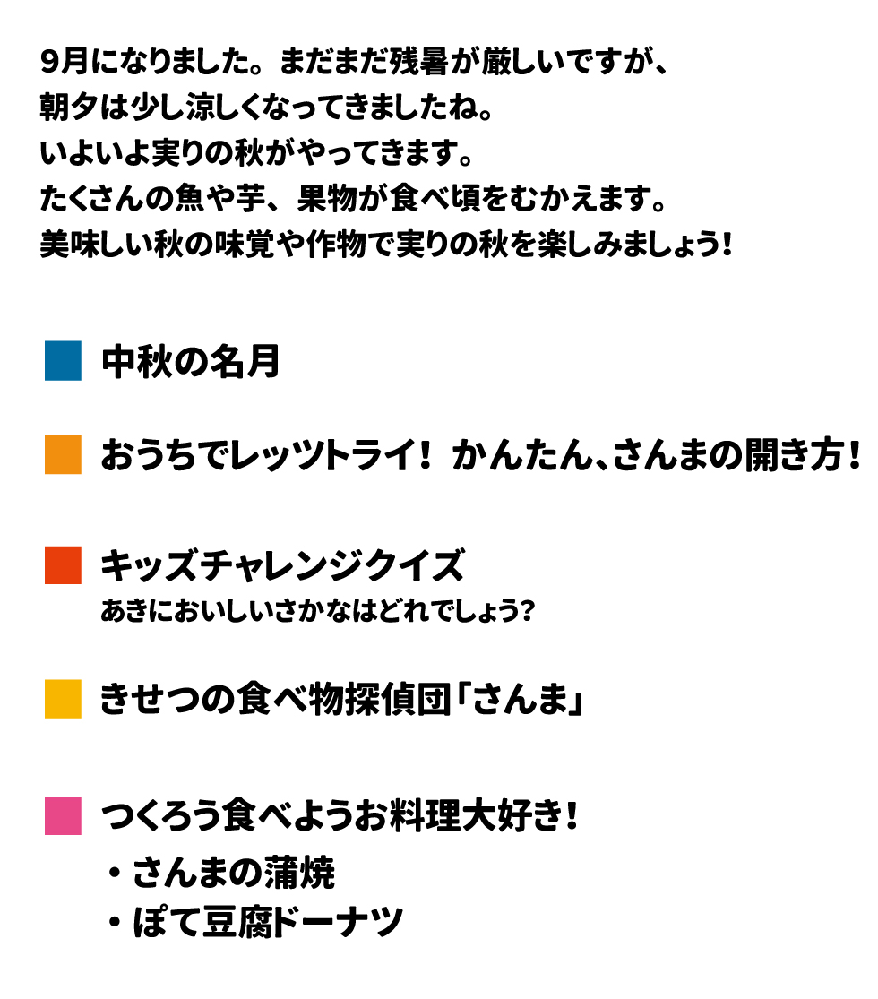 給食だより　2024年9月号 9月になりました。まだまだ残暑が厳しいですが、朝夕は少し涼しくなってきましたね。いよいよ実りの秋がやってきます。たくさんの魚や芋、果物が食べ頃をむかえます。美味しい秋の味覚や作物で実りの秋を楽しみましょう！