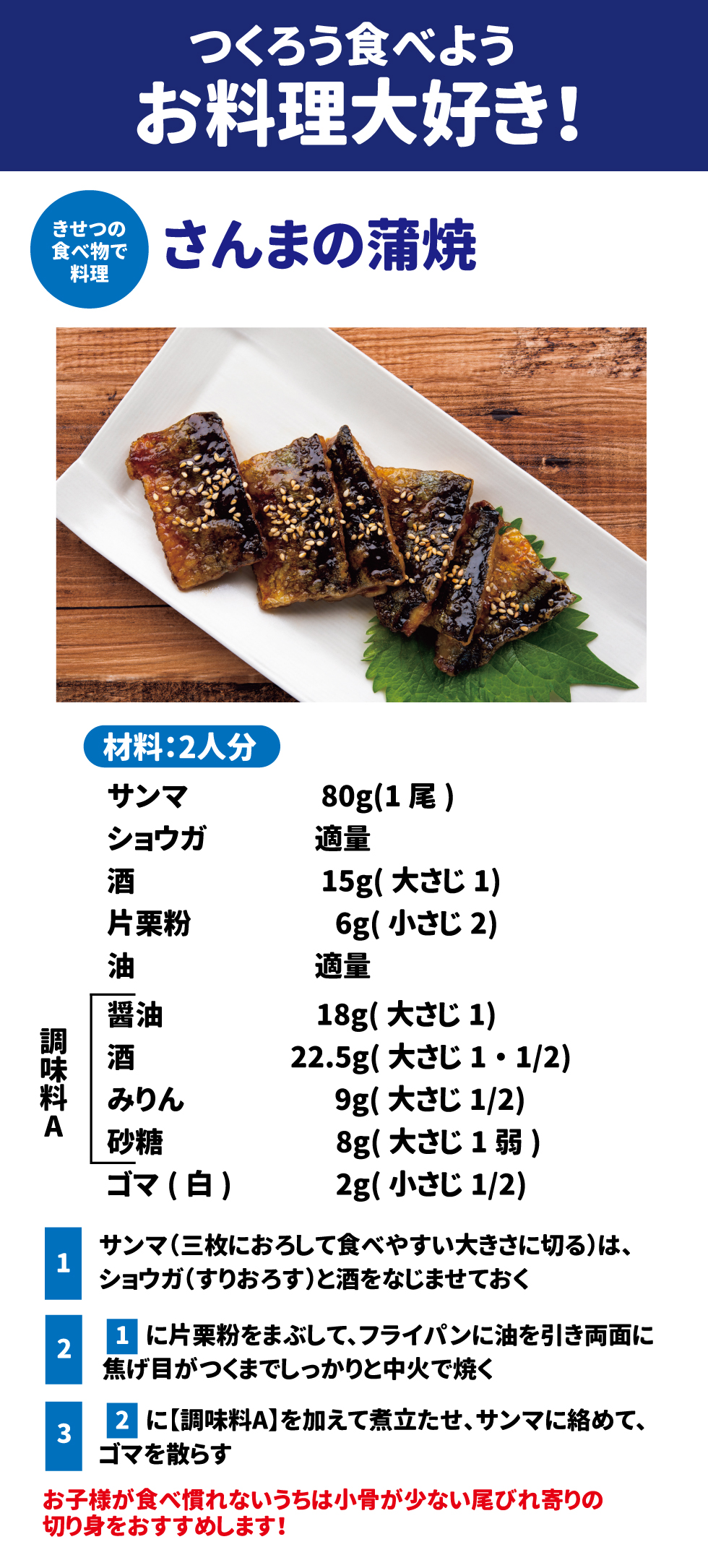 きせつの食べ物で料理 さんまの蒲焼 材料：2人分 ・サンマ　80g（1尾） ・ショウガ　適量 ・酒15g（大さじ1） ・片栗粉　6g（小さじ2） ・油　適量 調味料A ・醤油　18g（大さじ1） ・酒　22.5g(大さじ1・1/2) ・みりん　９g（大さじ1/2） ・砂糖　8g（大さじ1弱） ・ゴマ（白）　2g（小さじ1/2） ①サンマ（三枚におろして食べやすい大きさに切る）は、ショウガ(すりおろす)と酒をなじませておく ②①に片栗粉をまぶして、フライパンに油を引き両面に焦げ目がつくまでしっかりと中火で焼く ③②に【調味料A】がを加えて煮立たせ、サンマに絡めて、ゴマを散らす お子様が食べ慣れないうちは小骨の少ない尾びれ寄りの切り身をおすすめします！