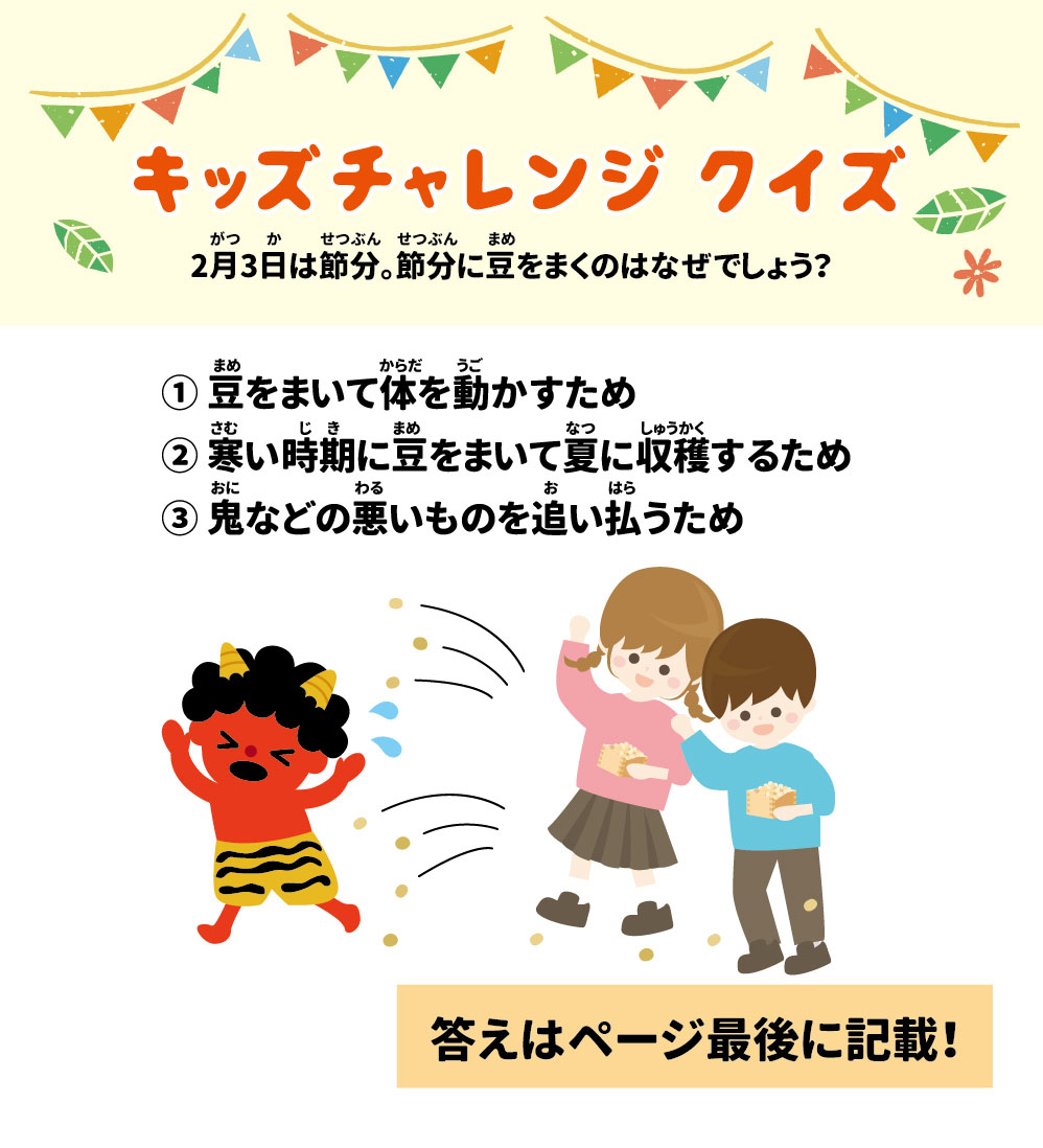 キッズチャレンジクイズ 2月3日は節分。節分に豆をまくのはなぜでしょう？ ① 豆をまいて体を動かすため ② 寒い時期に豆をまいて夏に収穫するため ③ 鬼などの悪いものを追い払うため