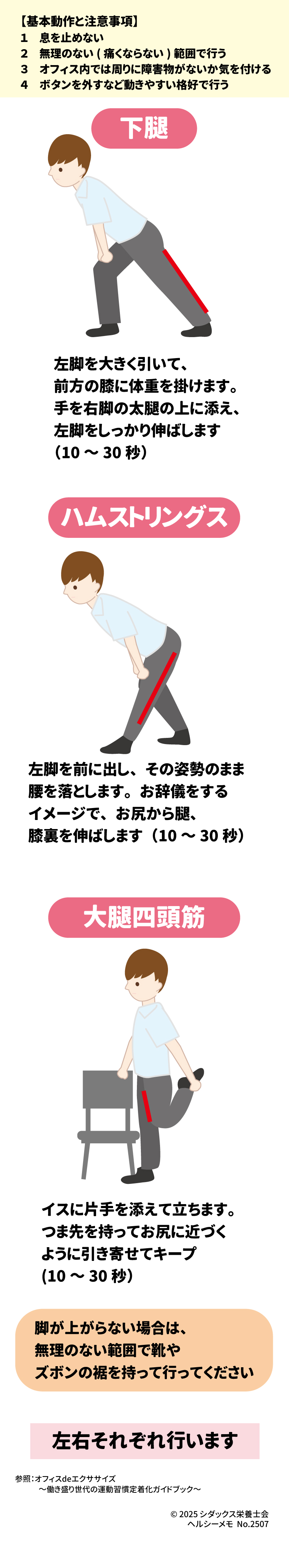 LET'S TRY!  オフィスで簡単にできる!  美脚・健脚エクササイズ ~脚のストレッチ~  【基本動作と注意事項】  1.	息を止めない  2.	無理のない(痛くならない)範囲で行う  3.	オフィス内では周りに障害物がないか気を付ける  4.	ボタンを外すなど動きやすい格好で行う  下腿  ハムストリングス  脚が上がらない場合は、無理のない範囲で靴やズボンの裾を持って行ってください  大腿四頭筋  左脚を大きく引いて、前方の膝に体重を掛けます 。手を右脚の太腿の上に添え、左脚をしっかり伸ばします (10∼30 秒) 。 参照: オフィスdeエクササイズ ~働き盛り世代の運動習慣定着化ガイドブック~  左脚を前に出し、その姿勢のまま腰を落とします 。お辞儀をするイメージで、お尻から腿、膝裏を伸ばします (10∼30 秒) 。 左右それぞれ行います  イスに片手を添えて立ちます 。つま先を持ってお尻に近づくように引き寄せてキープ (10∼30 秒) 。 SHIDAX  未来の子供たちのために  © 2025 シダックス栄養士会  ヘルシーメモ No.2507 