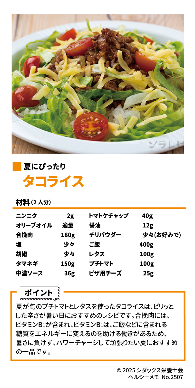 夏におすすめレシピ  夏にぴったり  タコライス  ▼作り方はこちら  材料(2人分)  ニンニク	2g	トマトケチャップ	40g オリーブオイル	適量	醬油	12g 合挽肉	180g	チリパウダー	少々(お好みで) 塩	少々	ご飯	400g 胡椒	少々	レタス	100g タマネギ	150g	プチトマト	100g 中濃ソース	36g	ピザ用チーズ	25g Google スプレッドシートにエクスポート ポイント  ソラレ  夏が旬のプチトマトとレタスを使ったタコライスは、ピリッとした辛さが暑い日におすすめのレシピです 。合挽肉には、ビタミンB1が含まれ、ビタミンB1は、ご飯などに含まれる糖質をエネルギーに変えるのを助ける働きがあるため、暑さに負けず、パワーチャージして頑張りたい夏におすすめの一品です 。 SHIDAX 未来の子供たちのために  ソラレピ  シダックスの管理栄養士が監修した1週間分の献立を365日お届けします 。お弁当にも活用できるおかずが満載!  公式サイト  © 2025 シダックス栄養士会  ヘルシーメモ No.2507 