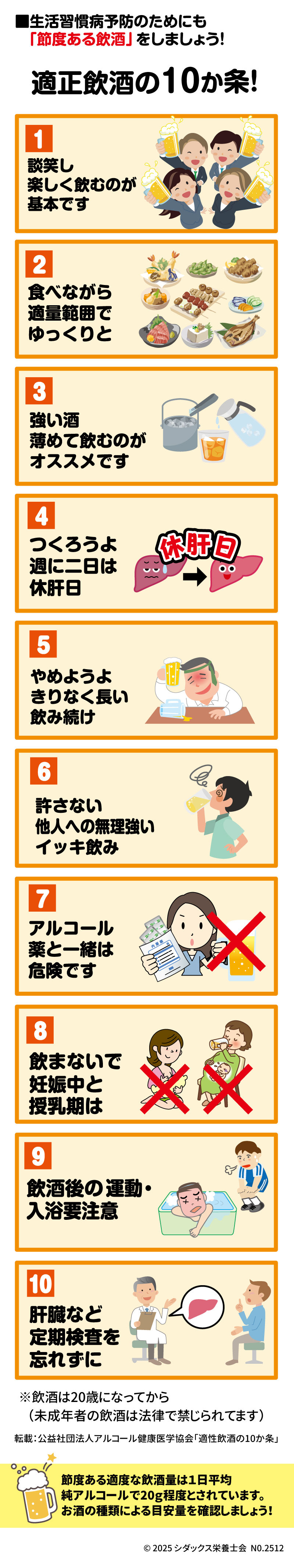 健康のために! 【生活習慣病予防のためにも「節度ある飲酒」をしましょう!】  1.	適量を賢く飲もう!  o	談笑し  o	「楽しく飲むのが 基本です  o	節度ある適度な飲酒量は1日平均純アルコールで20g程度とされています。 お酒の種類による目安量を確認しましょう!  2.	食べながら 適量範囲で ゆっくりと  3.	強い酒  o	薄めて飲むのが オススメです  4.	週に二日は 休肝日  5.	やめようよ きりなく長い 飲み続け  6.	許さない 「他人への無理強い イッキ飲み  7.	薬と一緒は アルコール 危険です  8.	飲まないで 妊娠中と 授乳期は  9.	飲酒後の運動・入浴要注意  10.	肝臓など 定期検査を 忘れずに  ________________________________________ その他の情報 •	※飲酒は20歳になってから（未成年者の飲酒は法律で禁じられてます）  •	転載：公益社団法人アルコール健康医学協会「適性飲酒の10か条」  •	健康 食 インフォメーション  •	© 2025 シダックス栄養士会 NO.2512  •	SHIDAX  •	未来の子供たちのために 