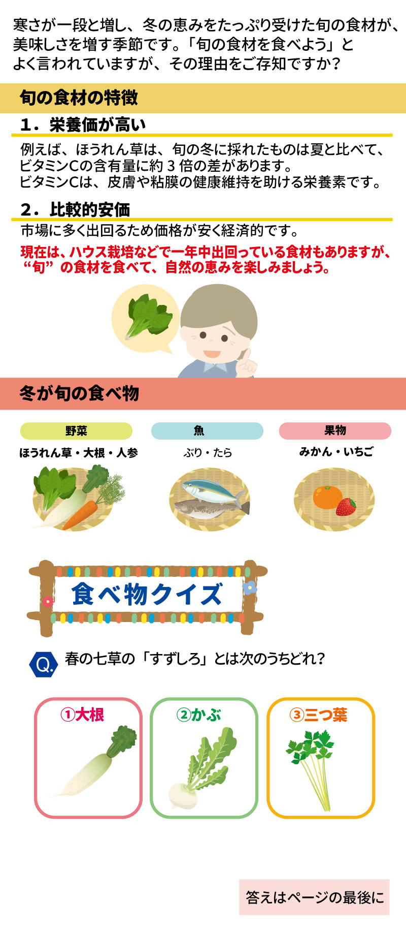 あした健康塾 健康レター 2026年1月号 旬の食材を食べて健康長寿！ 寒さが一段と増し、冬の恵みをたっぷり受けた旬の食材が美味しさを増す季節です 。健康長寿を支える「あうこと」「①ること」「たべること」を中心とした健康情報をお届けします 。 ■ 旬の食材の特徴 1.	栄養価が高い: ほうれん草の場合、旬の冬に採れたものは夏と比べてビタミンCが約3倍含まれています 。ビタミンCは皮膚や粘膜の健康維持を助ける栄養素です 。 2.	比較的安価: 市場に多く出回るため、価格が安く経済的です 。 ■ 冬が旬の食べ物 &bull;	野菜: ほうれん草、大根、人参  &bull;	魚: ぶり、たら  &bull;	果物: みかん、いちご 