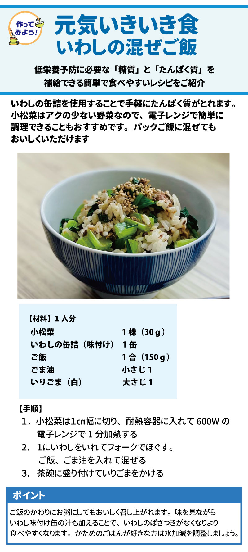 ● 作ってみよう！元気いきいき食「いわしの混ぜご飯」 低栄養予防に必要な「糖質」と「たんぱく質」を補給できる、簡単で食べやすいレシピです 。いわしの缶詰を使うことで手軽にたんぱく質が摂れ、パックご飯に混ぜても美味しくいただけます 。 &bull;	材料（1人分）: 小松菜（30g）、いわしの缶詰（味付け 1缶）、ご飯（150g）、ごま油（小さじ1）、いりごま（白 大さじ1）  &bull;	手順: 1.	小松菜を1cm幅に切り、電子レンジ（600W）で1分加熱する 。 2.	いわしをフォークでほぐし入れ、ご飯、ごま油を混ぜる 。 3.	茶碗に盛り、いりごまをかける 。 &bull;	ポイント: いわし缶の汁を加えるとパサつきがなくなり、より食べやすくなります。お粥にしてもおいしいです 。