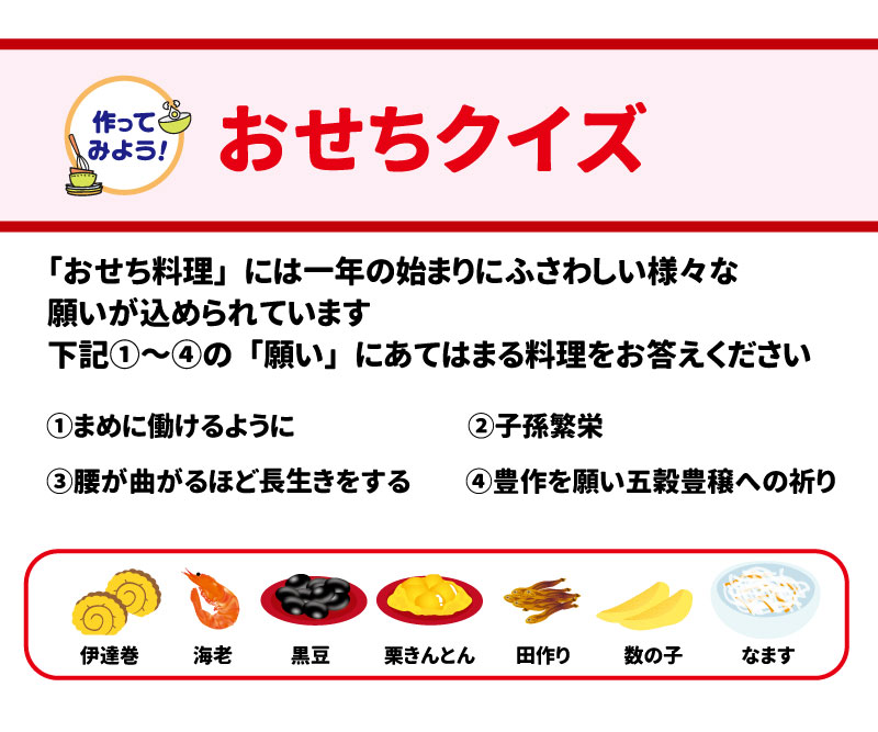 ■ お楽しみクイズ &bull;	食べ物クイズ: 春の七草の「すずしろ」とは？（①大根 ②かぶ ③三つ葉）  &bull;	おせちクイズ: 次の願いにあてはまる料理は？  o	①まめに働けるように  o	②子孫繁栄  o	③腰が曲がるほど長生きをする  o	④豊作を願い五穀豊穣への祈り （選択肢：伊達巻、海老、黒豆、栗きんとん、田作り、数の子、なます） 