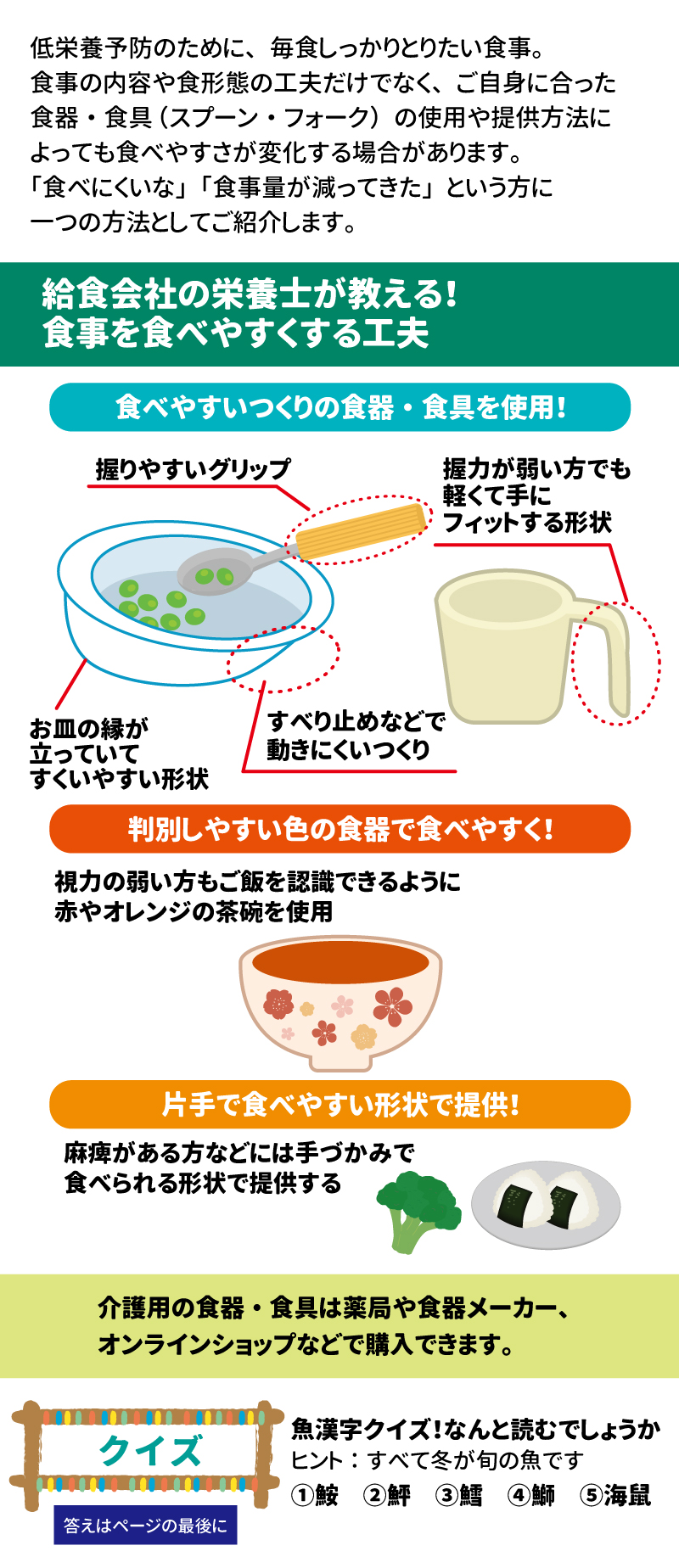 明日健康塾　健康レター　2024年12月号 食事を食べやすくする工夫 健康長寿を支える大切な「あうこと」「しること」「たべること」を中心とした、健康情報を毎月お届け！ 低栄養予防のために、毎食しっかりとりたい食事。食事の内容や食形態の工夫だけでなく、ご自身に合った食器・食具（スプーン・フォーク）の使用や提供方法によっても食べやすさが変化する場合があります。「食べにくいな」「食事量が減ってきた」という方に一つの方法としてご紹介します。 給食会社の栄養士が教える！食事を食べやすくする工夫 食べやすいつくりの食器・食具を使用！ 握りやすいグリップ お皿の縁が立っていてすくいやすい形状 すべり止めなどで動きにくいつくり 握力が弱い方でも軽くて手にフィットする形状 判別しやすい色の食器で食べやすく！ 視力の弱い方もご飯を認識できるように赤やオレンジの茶碗を使用 片手で食べやすい形状で提供！ 麻痺がある方などには手づかみで食べられる形状で提供する 食事を食べやすくする工夫～食品編～はこちら 介護用の食器・食具は薬局や食器メーカー、オンラインショップなどで購入できます。  魚漢字クイズ！何と読むでしょうか ヒント：すべてが冬が旬の魚です ①鮟　②鮃　③鱈　④鰤　⑤海鼠