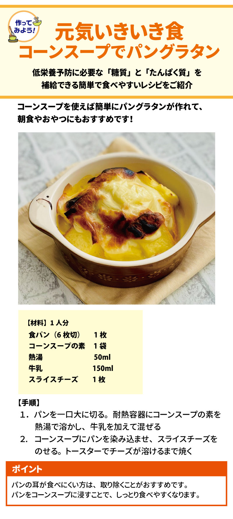 作ってみよう！ 元気いきいき食 46 コーンスープでパングラタン 47 低栄養予防に必要な「糖質」と「たんぱく質」を補給できる簡単で食べやすいレシピをご紹介 48。 コーンスープを使えば簡単にパングラタンが作れて、朝食やおやつにもおすすめです！49 【材料】1人分 50 食材	分量 食パン（6枚切）	1枚 コーンスープの素	1袋 熱湯	$50\text{ml}$ 牛乳	$150\text{ml}$ スライスチーズ	1枚 【手順】 51 1.	パンを一口大に切る 52。耐熱容器にコーンスープの素を熱湯で溶かし、牛乳を加えて混ぜる 53。 2.	コーンスープにパンを染み込ませ、スライスチーズをのせる 54。トースターでチーズが溶けるまで焼く 55。 ポイント 56 パンの耳が食べにくい方は、取り除くことがおすすめです 57。パンをコーンスープに浸すことで、しっとり食べやすくなります 58。