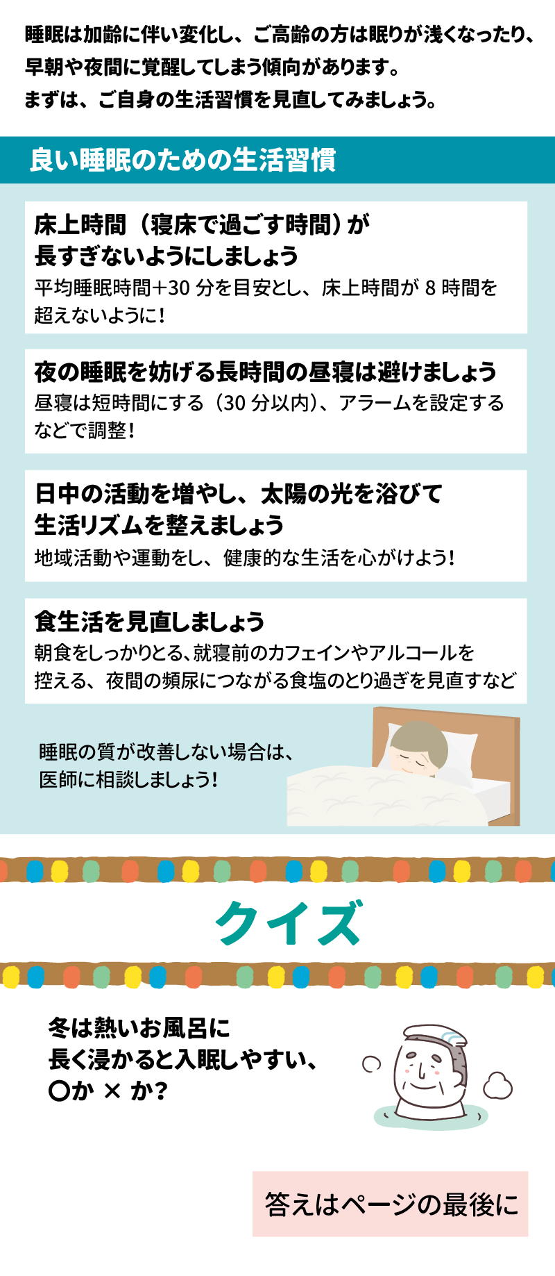 あした健康塾　健康レター　2025年2月号 良い睡眠でげんきいきいき！ 健康長寿を支える大切な「あうこと」「しること」「たべること」を中心とした、健康情報を毎月お届け！ 睡眠は加齢に伴い変化し、ご高齢の方は眠りが浅くなったり、早朝や夜間に覚醒してしまう傾向があります。まずは、ご自身の生活習慣を見直してみましょう。 良い睡眠のための生活習慣 床上時間（寝床で過ごす時間）が長すぎないようにしましょう 平均睡眠時間＋30分を目安とし、床上時間が8時間を超えないように！ 夜の睡眠を妨げる長時間の昼寝は避けましょう 昼寝は短時間にする(30分以内)、アラームを設定するなどで調整！ 日中の活動を増やし、太陽の光を浴びて生活リズムを整えましょう 地域活動や運動をし、健康的な生活を心がけよう！ 食生活を見直しましょう 朝食をしっかりとる、就寝前のカフェインやアルコールを控える、夜間の頻尿につながる食塩のとり過ぎを見直すなど 睡眠の質が改善しない場合は、医師に相談しましょう！ クイズ 冬は熱いお風呂に長く浸かると入眠しやすい、〇か×か？ 答え：× 就寝の約1～2時間前の入浴は、入眠を促す効果が期待できますが、極端にお風呂のお湯の温度が高いと、交感神経の活動が亢進しかえって入眠を妨げるといわれています。