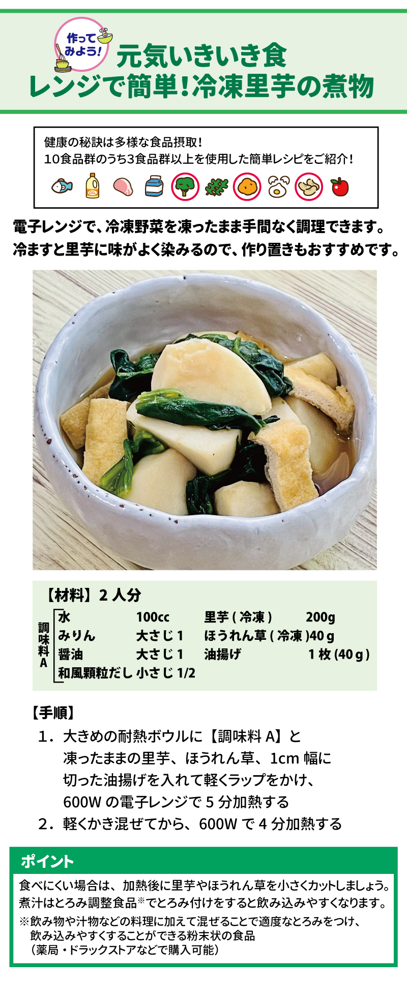 作ってみよう！　元気いきいき食　レンジで簡単！冷凍里芋の煮物 健康の秘訣は多様な食品摂取！10食品群のうち3食品群以上を使用した簡単レシピをご紹介！ 電子レンジで、冷凍野菜を凍ったまま手間なく調理できます。冷ますと里芋に味がよく染みるので、作り置きもおすすめです。 【手順】 １．	大きめの耐熱ボウルに【調味料A】と凍ったままの里芋、ほうれん草、1㎝幅に切った油揚げを入れて軽くラップをかけ、600Wの電子レンジで5分加熱する ２．	軽くかき混ぜてから、600Wで4分加熱する ポイント 食べにくい場合は、加熱後に里芋やほうれん草を小さくカットしましょう。煮汁はとろみ調整食品※でとろみ付けをすると飲み込みやすくなります。※飲み物や汁物などの料理に加えて混ぜることで適度なとろみをつけ、飲み込みやすくすることができる粉末状の食品(薬局・ドラッグストアなどで購入可能)