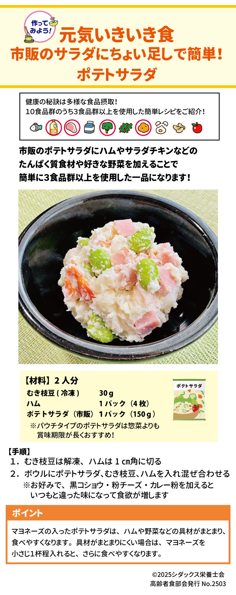 作ってみよう！ 元気いきいき食 市販のサラダにちょい足しで簡単！ポテトサラダ 健康の秘訣は太陽な食品摂取！10食品群のうち3食品群以上を使用した簡単レシピをご紹介！ 10食品群チェックとは→ 市販のポテトサラダにハムやサラダチキンなどのたんぱく質食材や好きな野菜を加えることで簡単に３食品群以上を使用した一品になります！ 材料】2人分 　むき枝豆（冷凍）　　　　30ｇ 　ハム　　　　　　　　1パック（4枚） 　ポテトサラダ（市販）１パック（150ｇ） パウチタイプのポテトサラダは惣菜よりも賞味期限が長くおすすめ！  【手順】　 １．むき枝豆は解凍、ハムは1㎝角に切る ２．ボウルにポテトサラダ、むき枝豆、ハムを入れ混ぜ合わせる ※お好みで、黒コショウ・粉チーズ・カレー粉を加えるといつもと違った味になって食欲も増します ポイント マヨネーズの入ったポテトサラダはハムや野菜などの具材がまとまり、食べやすくなります。具材がまとまりにくい場合はマヨネーズを小さじ１杯程入れるとさらに食べやすくなります。