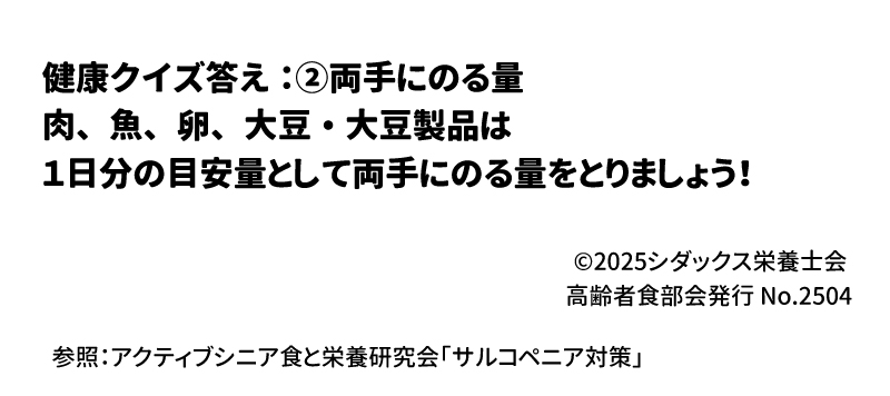 健康クイズ 「肉、魚、卵、大豆・大豆製品」の一日の目安量はどのくらいでしょう？ ①片手にのる量　　②両手にのる量　　③両手に山盛りのる量 答え：②両手にのる量 肉、魚、卵、大豆・大豆製品は1日分の目安量として両手にのる量をとりましょう！参照：アクティブシニア食と栄養研究会「サルコペニア対策」