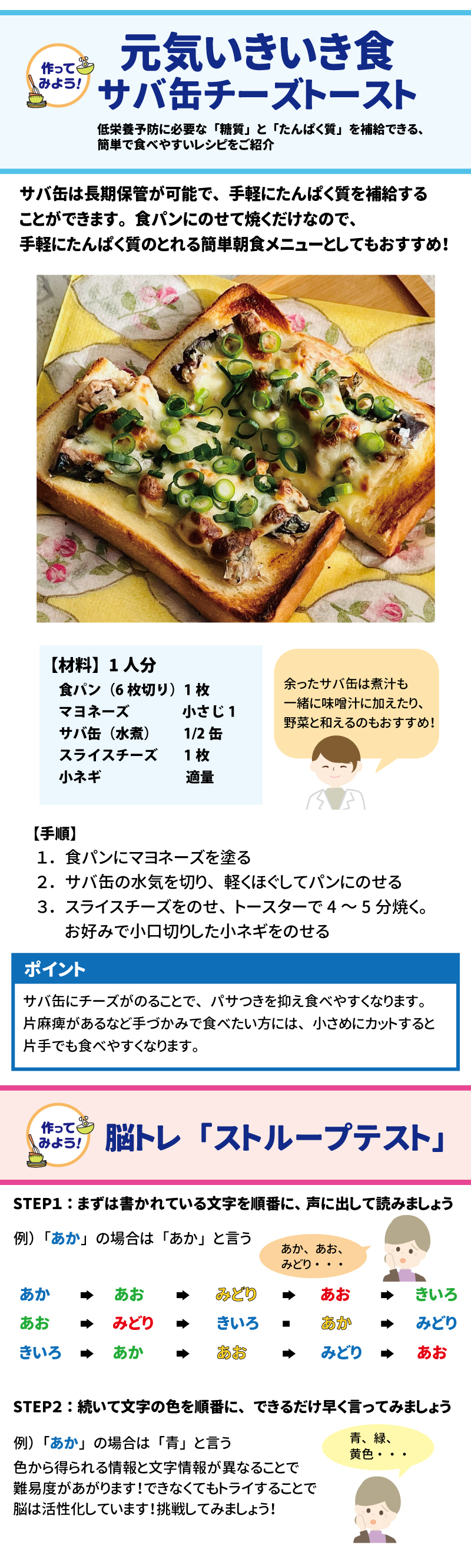 作ってみよう 元気いきいき食 鯖缶チーズトースト 低栄養予防に必要な「糖質」と「たんぱく質」を補給できる簡単で食べやすいレシピをご紹介 サバ缶は長期保管が可能で、手軽にたんぱく質を補給することができます。 食パンにのせて焼くだけなので、手軽にたんぱく質のとれる簡単メニューとしてもおすすめ！ 【材料】1人分 食パン（6枚切り）1枚 マヨネーズ　　　　　　小さじ1 サバ缶（水煮）　　1/2缶 スライスチーズ　　　　1枚　　　　　　 小ネギ　　　　　　　　適量  余ったサバ缶は煮汁も一緒に味噌汁に加えたり、野菜と和えるのもおすすめ！  【手順】 １．食パンにマヨネーズを塗る ２．サバ缶の水気を切り、軽くほぐしてパンにのせる  3.　スライスチーズをのせ、トースターで4～5分焼く。 　お好みで小口切りした小ネギをのせる  ポイント サバ缶にチーズがのることで、パサつきを抑え食べやすくなります。片麻痺があるなど手づかみで食べたい方には、小さめにカットすると片手でも食べやすくなります。   やってみよう！脳トレ「ストループテスト」 STEP１：まずは書かれている文字を順番に、声に出して読みましょう 例）「あか」の場合は「あか」と言う STEP２：続いて文字の色を順番に、できるだけ早く言ってみましょう 例）「あか」の場合は「青」と言う 色から得られる情報と文字情報が異なることで難易度があがります！ できなくてもトライすることで脳は活性化しています！挑戦してみましょう！ 参照：（一社）Jミルク ファクトブック 　　「時間栄養学の立場から評価した朝食における 　　タンパク質摂取の意義」