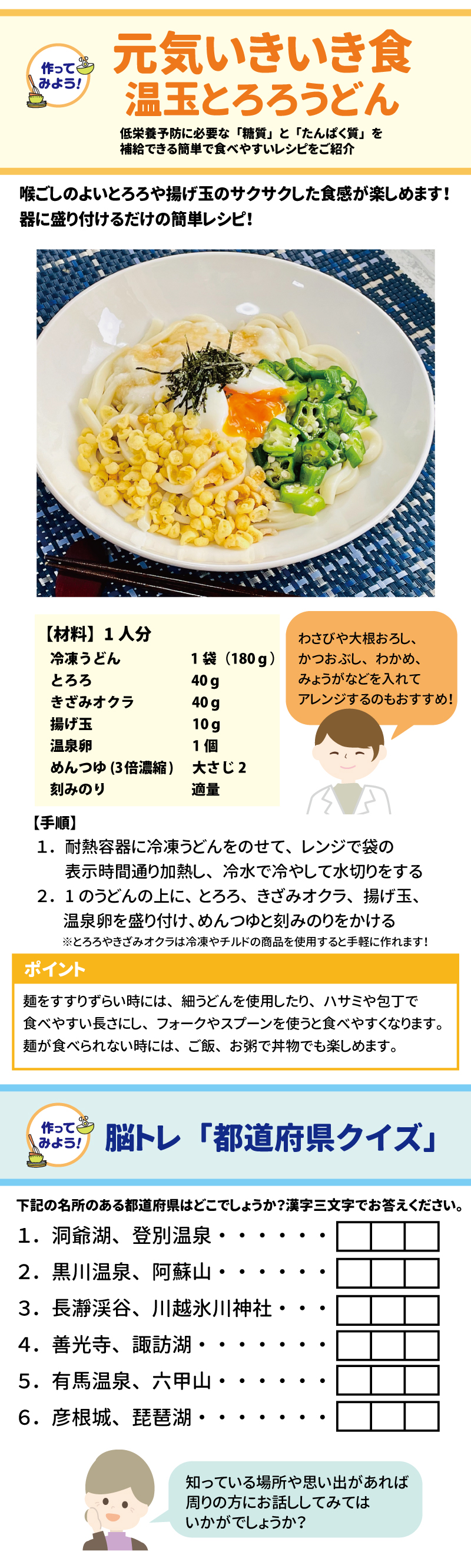 作ってみよう　元気いきいき食　温玉とろろうどん 低栄養予防に必要な「糖質」と「たんぱく質」を補給できる簡単で食べやすいレシピをご紹介 喉ごしのよいとろろや揚げ玉のサクサクした食感が楽しめます！器に盛り付けるだけの簡単レシピ！ 【材料】1人分 冷凍うどん　　　　　　 1袋（180ｇ） とろろ　　　　 　　　　　40ｇ きざみオクラ　　　　　　40ｇ 揚げ玉　    　　　　　 10ｇ 温泉卵　     　　　　　1個 めんつゆ(3倍濃縮)　大さじ2 刻みのり　　　　　　　　適量 わさびや大根おろし、かつおぶし、わかめ、みょうがなどを入れてアレンジするのもおすすめ！ 【手順】 １．耐熱容器に冷凍うどんをのせて、レンジで袋の表示時間通り加熱し、冷水で冷やして水切りをする ２．1のうどんの上に、とろろ、きざみオクラ、揚げ玉、温泉卵を盛り付け、めんつゆと刻みのりをかける ※とろろやきざみオクラは冷凍やチルドの商品を使用すると手軽に作れます！  ポイント 麺をすすりずらい時には、細うどんを使用したり、ハサミや包丁で食べやすい長さにし、フォークやスプーンを使うと食べやすくなります。麺が食べられない時には、ご飯、お粥で丼物でも楽しめます。  やってみよう！ 脳トレ「都道府県クイズ」 下記の名所のある都道府県はどこでしょうか？漢字三文字でお答えください。 １．洞爺湖、登別温泉・・・・・・・・ ２．黒川温泉、阿蘇山・・・・・・・・ ３．長瀞渓谷、川越氷川神社・・・・・ ４．善光寺、諏訪湖・・・・・・・・・ ５．有馬温泉、六甲山・・・・・・・・ ６．彦根城、琵琶湖・・・・・・・・・
