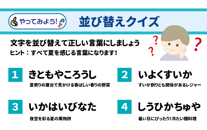 やってみよう！ 並び替えクイズ 文字を並び替えて正しい言葉にしましょう。ヒント：すべて夏を感じる言葉になります！ 1.	きともやころうし → ？ o	夏祭りの屋台で見かける香ばしい香りの野菜 2.	いよくすいか → ？ o	すいか割りとも関係があるレジャー 3.	いかはいびなた → ？ o	夜空を彩る夏の風物詩 4.	しうひかちゅや → ？ o	暑い日にぴったり！ 冷たい麺料理