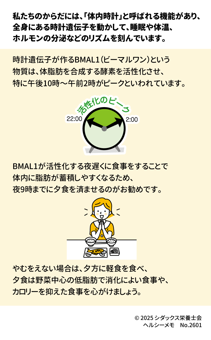 時計遺伝子と食事リズム  私たちの体には「体内時計」があり、睡眠や体温、ホルモン分泌のリリズムを刻んでいます 。これには「BMAL1（ビーマルワン）」という、体脂肪の合成を活性化させる物質が深く関わっています 。 ■ 脂肪を溜め込まない食事のコツ  &bull;	夜9時までに夕食を済ませる  o	BMAL1は午後10時〜午前2時に活性化のピークを迎えるため、夜遅い食事は脂肪が蓄積しやすくなります 。 &bull;	遅くなる場合の工夫  o	夕方に軽食をとり、夜の食事は野菜中心で低脂肪、消化の良いものや低カロリーなものを選びましょう 。 ________________________________________ 参照： 厚生労働省「日本人の食事摂取基準（2025年版）」、「令和5年国民健康・栄養調査」 文部科学省「日本食品標準成分表（八訂）増補2023年」  発行： &copy; 2025 シダックス栄養士会 ヘルシーメモ No.2601 